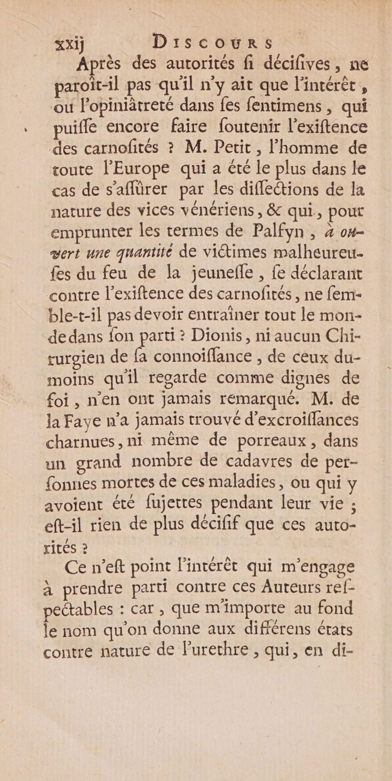 Après des autorités fi décifives, ne paroït-il pas qu'il n’y ait que l'intérèt , ou Fopiniâtreté dans fes fentimens , qui puifle encore faire foutenir l’exiftence des carnofités ? M. Petit, l’homme de toute l’Europe qui a été le plus dans le cas de s’affürer par les difleétions de la nature des vices vénériens , &amp; qui, pout emprunter les termes de Palfyn , 4 o#- vert une quantité de viétimes malheureu- fes du feu de la jeunefle , fe déclarant contre l’exiftence des carnofirés , ne fem- ble-t-il pas devoir entraïner tout le mon- de dans fon parti ? Dionis, ni aucun Chi- rurgien de fa connoiffance , de ceux du- moins qu'il regarde comme dignes de foi, n'en ont jamais remarqué. M. de la Faye n’a jamais trouvé d’excroiflances charnues, ni même de porreaux, dans un grand nombre de cadavres de per- fonnes mortes de ces maladies, ou qui y avoient été fujettes pendant leur vie ; eft-il rien de plus décifif que ces auto- rités ? Ce n’eft point l'intérêt qui m'engage à prendre parti contre ces Auteurs ref- pectables : car , que m'importe au fond le nom qu'on donne aux différens états contre nature de l’urethre , qui, en di-