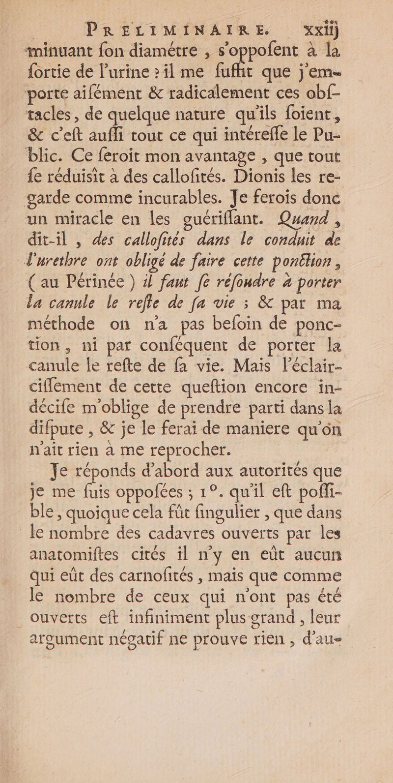 | PRÉLIMINAIRE Xxi) minuant fon diamétre , s’oppofent à la fortie de l'urine &gt;il me fufht que j'em. porte aifément &amp; radicalement ces obf- tacles, de quelque nature qu’ils foient, &amp; c’eft aufli tout ce qui intérefle le Pu- blic. Ce feroit mon avantage , que tout fe réduisit à des callofités. Dionis les re- garde comme incurables. Te ferois donc un miracle en les guériflant. Quad, dit-il , des callofités dans le conduit de l'urethre ont obligé de faire cette pontlion, (au Périnée ) 4 fant fe réfondre à porter la cannle le refle de fa vie ; &amp; par ma méthode on n'a pas befoin de ponc- tion, ni par conféquent de porter la canule le refte de fa vie. Mais l'éclair- cifflement de cette queftion encore in- décife moblige de prendre parti dans la difpute , &amp; je le ferai de maniere qu'on n'ait rien à me reprocher. Je réponds d’abord aux autorités que je me fuis oppolées ; 1°. qu'il eft pofli- ble , quoique cela fût fingulier , que dans le nombre des cadavres ouverts par les anatomiftes cités il n'y en eût aucun qui eût des carnofités , mais que comme le nombre de ceux qui n'ont pas été ouverts eft infiniment plus orand , leur argument négatif ne prouve rien , d’au-