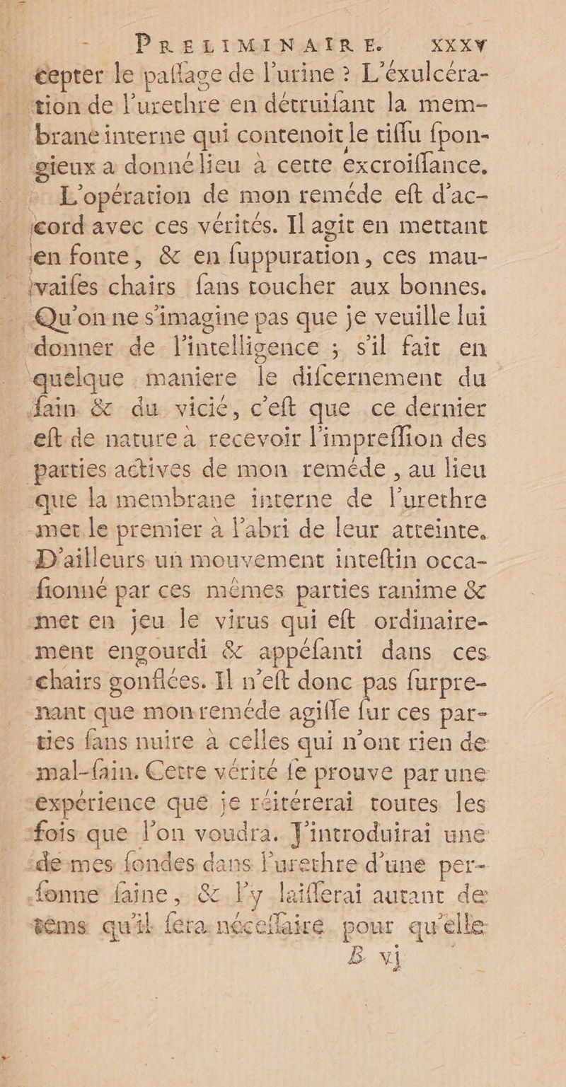 … €epter le pallage de l'urine ? L'éxulcéra- tion de l’urethre en détruifant la mem- brane interne qui contenoit le tiflu fpon- gieux a donné lieu à certe excroiflance, + L'opération de mon reméde eft d'ac- . jcordavec ces vérités. Il agit en mettant «en fonte, &amp; en fuppuration, ces mau- _tvaifes chairs fans coucher aux bonnes. Qu'on ne s'imagine pas que je veuille lui donner de l'intelligence ; s'il fait en quelque maniere le difcernement du fain &amp; du vicié, c'eft que ce dernier eftde nature a recevoir l'impreflion des parties actives de mon reméde , au lieu que la membrane interne de l’urethre met le premier à l'abri de leur atteinte, D'ailleurs un mouvement inteftin occa- fionné par ces mêmes parties ranime &amp; met en jeu le virus qui eft ordinaire- ment engourdi &amp; appéfanti dans ces :hairs gonflées. Il n’eft donc ji furpre- nant que monreméde agille fur ces par- ties fans nuire à celles qui n’ont rien de mal-fain. Cetre vérité fe prouve par une “expérience qué je réirérerai toutes les #ois que l'on voudra. J'introduirai une “demes {ondes dans Purethre d'une per- {onne faine ; &amp; l’y .laiflerai autant de tèms quil léra: nécefaire pour qu'elle B v] |