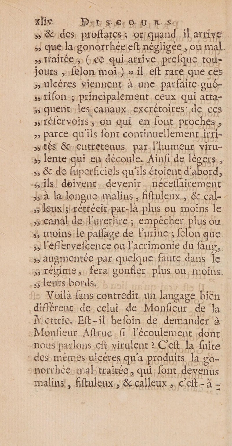 ss &amp; des, proftates ; or! quand, il arrive 5 que la:gonorrhée:eft négligée , ou mal. 55 traitéers (:ce qui. artive prefque tou- jours , lon moi-).».il, eft rare que ces “ulcéres viennent à une parfaite qué- s>tifon y principalement ceux qui atta- s.quent les canaux. .excrétoires: de ces s'réfervoirs, ou qui en font proches ; » parce qu ils font continuellement i irti- tés entretenus, par. l'humeur viru- »; lente qui en découle. Ainf de légers., 5; &amp; de fuperficiels qu’ils étoient d’abord, srils! doivent. devenir. néceflairement Ja la longue malins. fiftuleux., &amp; cal- - 5 leuxisrétrécir, par-là plus ou moins le .scanal de Purerhre ; empêcher plus où 3; moins le paflage re l'urine; felon que SE éflervéfcence ou J'acrimonie du fans. FA augmentée par quelque faure dans le siégime ;« fera gonfler Pas qu moins. $ leurs-bords. Voila fans contredit. un langage bien différent de celui de Monfeur de la Mettrie. Eft-il befoin de demander à :Monfeut Aftruc fi l'écoulement dont -nous parlons eft. virulent > C’eft la fuite “des mêmes ulcéres qu'a produits {a go- norrhcé;mal traitée, qui: font. devenus malins, fftuleux., &amp; calleux. Gélte à
