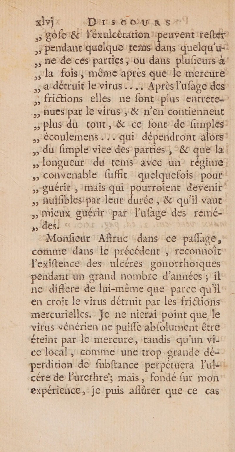 xlvÿ : Dar. € OÙULR S * , hues par le virus ;:&amp; n’en contiennent 5 5 des! © l'exiftence des ulcères gonorrhoïques pendant üun grand nombre d'années ; il en croit Le virus détruit par les frictions mercurielles. Je ne nierai point que, le virus vénérien ne puifle abfolument être éteint par le mercure, tandis qu'un vi: ce local , comte une trop orande dé- cére de l’urethre', maïs, fondé fur mon expérience, je puis aflürer que ce cas En