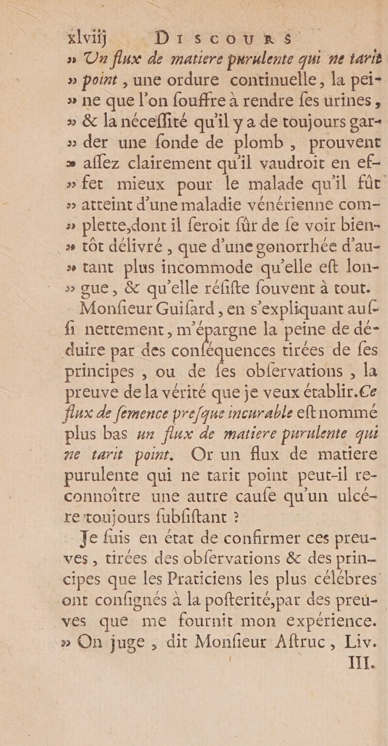 EN. D LCR sr » Un flux de matiere purulente qui ne tarit » point , une ordure continuelle, la pei- » ne que l’on fouffre à rendre fes urines, » &amp; la néceflité qu'il y a de toujours gar- » der une fonde de plomb , prouvent » aflez clairement qu'il vaudroit en ef- » fet mieux pour le malade quil fût » atteint d'une maladie vénérienne com- » plette,dont il feroit für de fe voir bien- .» tôt délivré , que d’une gonorrhée d’au- » tant plus incommode qu'elle eft lon- » que, &amp; qu'elle réfifte fouvent à tout. Monfieur Guifard , en s’expliquant auf- fi nettement, m'épargne la peine de dé- duire par des conféquences tirées de fes principes , ou de fes obfervations , la preuve de la vérité que je veux établir.€e flux de femence prejque incurable eftnommé plus bas wx flux de matiere purulente qui Ze tarit point. Or un flux de matiere purulente qui ne tarit point peut-il re- connoître une autre caufe qu'un ulcé- re toujours fubfftant ? Je fuis en état de confirmer ces preu- ves, tirces des obfervations &amp; des prin- cipes que les Praticiens les plus célébres ont confignés à la pofterité,par des preu- ves que me fournit mon expérience. » On juge , dit Monfeur Aftruc, Liv.