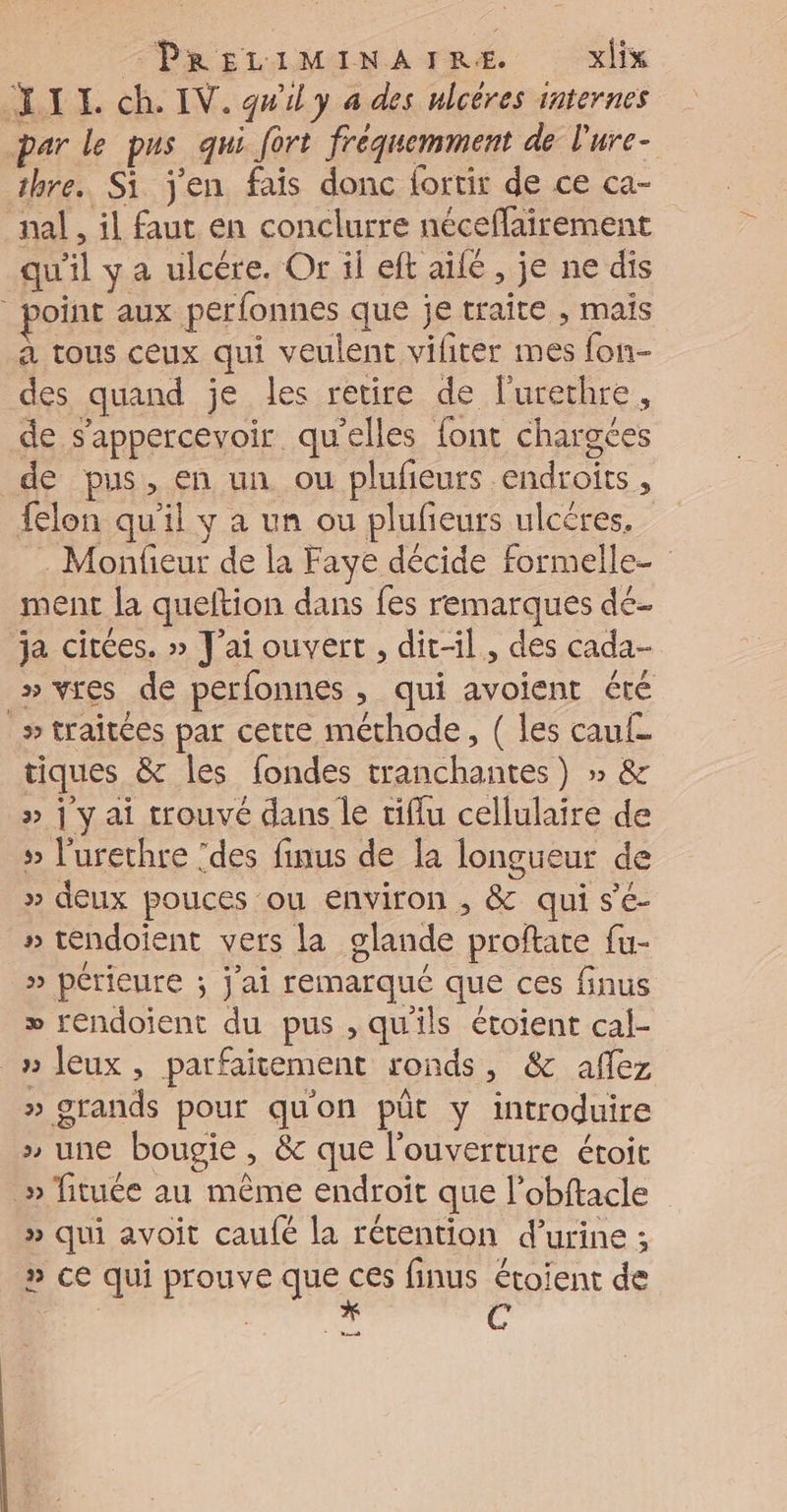 LIL ch. IV. gwly a des ulcères internes par le pus qui fort fréquemment de lure- thre. Si j'en fais donc lortir de ce ca- nal , il faut en conclurre néceffairement qu'il y a ulcére. Or il eft aile, je ne dis oint aux perfonnes que je traite , maïs à tous ceux qui veulent vifiter mes fon- des quand je les retire de l'urethre, de s’appercevoir qu'elles font chargées de pus, en un ou plufieurs endroits, felon qu'il y a un ou plufeurs ulcêres, . Monfieur de la Faye décide formelle- ment la queftion dans {es remarques dé. ja citées. » J'ai ouvert , dirl, des cada- » yres de perfonnes , qui avoient été _» traitées par cette méthode, ( les cauf- tiques &amp; les {ondes tranchantes) » &amp; » ] y ai trouvé dans le tiflu cellulaire de » l'urethre ‘des finus de la longueur de » deux pouces ou environ , &amp; qui s'é- » tendoient vers la glande proftate fu- » périeure ; Jai remarqué que ces finus » rendoient du pus , qu'ils étotent cal- _» eux, parfaitement ronds, &amp; aflez » grands pour qu'on püt y introduire » une bougie, &amp; que l'ouverture étoit _» fituée au même endroit que l’obftacle » qui avoit caufé la rétention d’urine ; » ce qui prouve que De finus étoient de | | cd