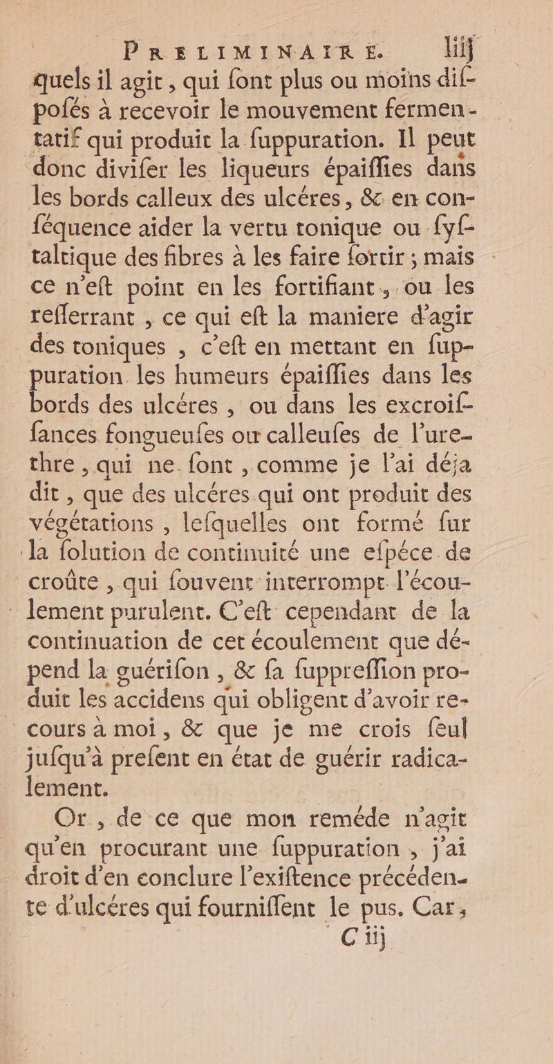 quels il agit , qui font plus ou moins dil- polés à recevoir le mouvement fermen- tatif qui produit la fuppuration. Il peut donc divifer les liqueurs épaiflies dans les bords calleux des ulcéres, &amp; en con- féquence aider la vertu tonique ou fyf- taltique des fibres à les faire forcir ; mais ce n'eft point en les fortifiant, ou les reflerrant , ce qui eft la maniere d'agir des toniques , c’eft en mettant en fup- puration les humeurs épaiflies dans les bords des ulcéres , ou dans les excroif- fances fongueufes ou calleufes de l’ure- thre , qui ne font , comme je l'ai déja dit , que des ulcéres qui ont produit des végétations , lefquelles ont formé fur ‘la folution de continuité une efpéce. de croûte , qui fouvent interrompt l'écou- lement purulent. C'eft cependant de la continuation de cet écoulement que dé- pend la ouérifon , &amp; fa fuppreffion pro- duit les accidens qui obligent d’avoir re- _ cours à moi, &amp; que je me crois fèul jufqu’à prefent en état de guérir radica- lement. Or , de ce que mon reméde n'agit qu'en procurant une fuppuration , j'ai droit d'en conclure l'exiftence précéden. te d'ulcéres qui fourniffent le pus. Car, ‘Ci