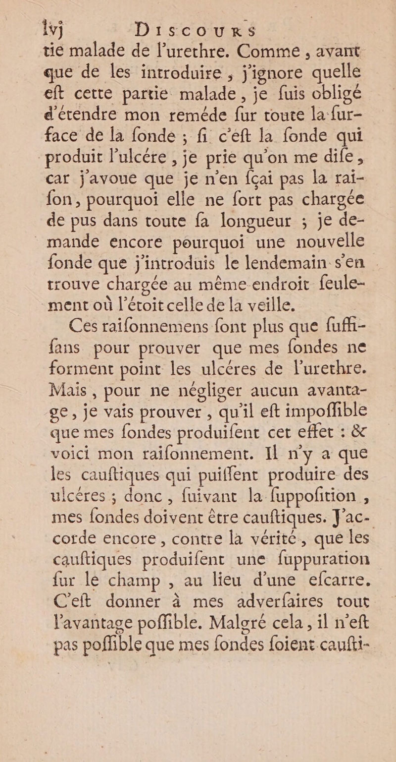 tie malade de l’urethre. Comme , avant que de les introduire , j'ignore quelle eft cette partie malade, je fuis obligé d'étendre mon reméde fur toute la fur- face de la fonde ; fi c’eft la fonde qui “produit l’ulcére , je prie qu'on me dife, car j'avoue que je n'en fçai pas la rai- fon, pourquoi elle ne fort pas chargée de pus dans toute fa longueur ; je de- _mande encore pourquoi une nouvelle fonde que j'introduis le lendemain s'en trouve chargée au même endroit feule- ment où l’étoit celle de la veille. Ces raifonnemens font plus que fufh- fans pour prouver que mes fondes ne forment point les ulcères de l'urethre. Mais , pour ne négliger aucun avanta- ge, je vais prouver , qu'il eft impofible que mes fondes produifent cet effer : &amp; voici mon raifonnement. Il ny a que les cauftiques qui puiflent produire des ulcères ; donc , fuivant la fuppoftion , mes {ondes doivent être cauftiques. J'ac- corde encore , contre la vérité, que les cauftiques produifent une fuppuration fur le champ , au lieu d'une efcarre. C'eft donner à mes adverfaires tout l'avantage poffible. Maloré cela, il n’eft pas poffible que mes fondes foient caufti-