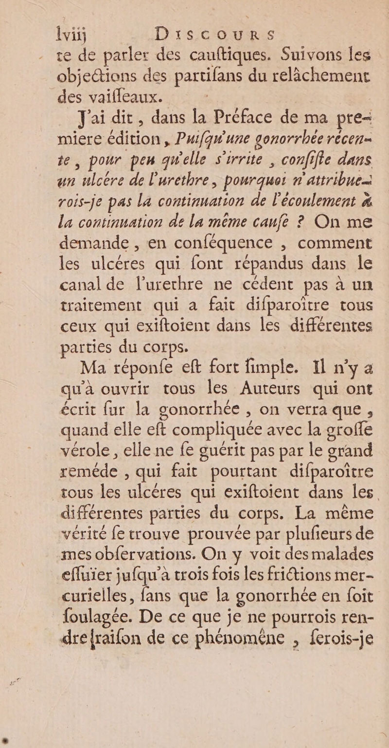 te de parler des cauftiques. Suivons les objections des partifans du relâchement des vaifleaux. J'ai dit, dans la Préface de ma pre- miere édition, Puifqwune gonorrhée récen- te, pour pen qWelle s'irrite , confifie dans un ulcére de l'urethre, pourquot n'attribue= rois-je pas La continuation de l'écoulement # La continuation de La même cauje ? On me demande , en conféquence , comment les ulcéres qui font répandus dans le canal de l’urerhre ne cédent pas à un traitement qui à fait difparoïtre tous ceux qui exiftoient dans les différentes parties du corps. Ma réponfe eft fort fimple. Il n’y a qu'à ouvrir tous les Auteurs qui ont écrit fur la gonorthée , on verra que, quand elle eft compliquée avec la groffe vérole , elle ne fe guérit pas par le grand reméde , qui fait pourtant difparoître tous les ulcéres qui exiftoient dans les différentes parties du corps. La même vérité fe trouve prouvée par plufieurs de mes obfervations. On y voit des malades efluier jufqu'à trois fois les friétions mer- curielles, fans que la gonorrhée en foit foulagée. De ce que je ne pourrois ren- dre{raifon de ce phénomêne , ferois-je