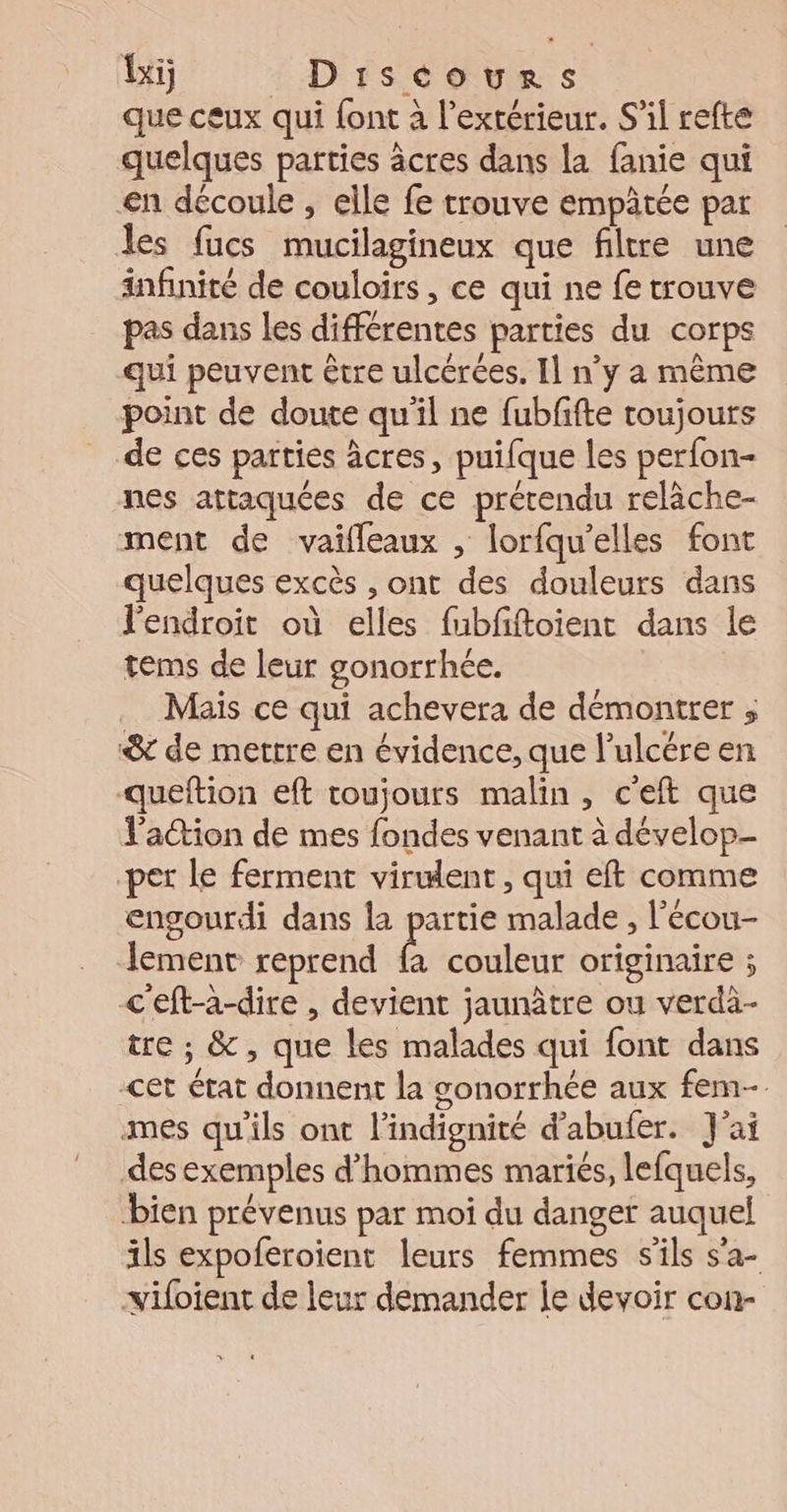 Ti _ Discours que ceux qui {ont à l’extérieur. S'il refte quelques parties âcres dans la fanie qui en découle , elle fe trouve empâtée par les fucs mucilagineux que filtre une infinité de couloirs , ce qui ne fe trouve pas dans les différentes parties du corps qui peuvent être ulcérées. Il n’y a même point de doute qu'il ne fubfifte toujours de ces parties âcres, puifque les perfon- nes attaquées de ce prétendu relâche- ment de vaifleaux , lorfqu'elles font quelques excès , ont des douleurs dans l'endroit où elles fubfftoient dans le tems de leur gonorrhée. Mais ce qui achevera de démontrer ; &amp; de mettre en évidence, que l’ulcére en queftion eft toujours malin, c'eft que l'action de mes fondes venant à dévelop- per le ferment virulent, qui eft comme engourdi dans la partie malade , l’écou- lement reprend fa couleur originaire ; &lt;'eft-a-dire , devient jaunâtre ou verdi- tre ; &amp;, que les malades qui font dans cet état donnent la gonorrhée aux fem mes qu'ils ont l’indignité d’abufer. J'ai des exemples d'hommes mariés, lefquels, bien prévenus par moi du danger auquel ils expoferoient leurs femmes s'ils s’a- vifoient de leur demander je devoir con-