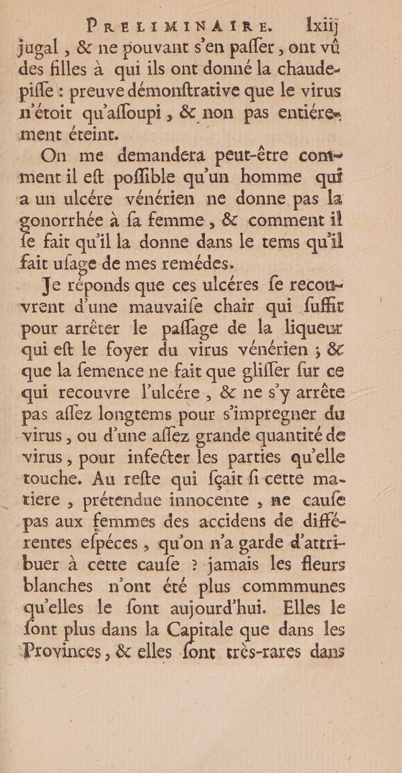 jugal , & ne souvant s’en pañler ; ont vû des filles à qui ils ont donné la chaude. pifle : preuve démoniftrative que le virus nétoit qu'afloupi , & non pas entiéree ment éteint. | On me demandera peut-être com- ment il eft poflible qu'un homme qui a un ulcére vénérien ne donne pas la poires à fa femme , & comment il e fait qu'il la donne dans le tems qu'il fait ufage de mes remédes. Je réponds que ces ulcères fe recou- vrent d'une mauvaile chair qui fufht pour arrêter le paflage de la liqueur qui eft le foyer du virus vénérien ; & que la femence ne fait que glifler fur ce qui recouvre l’ulcére , & ne s'y arrête pas affez longtems pour s'impregner du “virus , ou d’une aflez grande quantité de virus, pour infecter les parties qu'elle touche. Au refte qui fçait fi cette ma- tiere , prétendue innocente , ne caufe pas aux femmes des accidens de difré- rentes efpéces , qu'on n’a garde d’attri- buer à cette caufe ? jamais les fleurs blanches n'ont été plus commmunes quelles le font aujourd’hui. Elles le font plus dans la Capitale que dans les Provinces , & elles ja très-rares dans