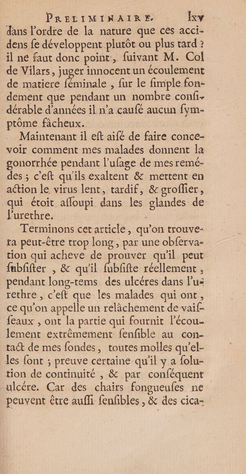 dans l’ordre de la nature que ces acci- dens fe développent plutôt ou plus tard ? il né faut donc point, fuivant M. Cal de Vilars, juger innocent un écoulement de matiere féminale , fur le fimple.fon- dement que pendant un nombre confi- dérable d'années il n’a caufé aucun fym- ptome fâcheux. | Maintenant il eft aifé de faire conce- voir comment mes malades donnent la gonorrhée pendant l’ufage de mes remé- des ; c'eft qu'ils exaltent &amp; mettent en action le virus lent, tardif, &amp; sroflier, qui étoit afloupi dans les glandes de Furethre. | Terminons cet article, qu’on trouve- ra peut-être trop long, par une obferva- tion qui acheve de prouver qu'il peut fubffter , &amp; qu'il fubfifte réellement , pendant long-tems des ulcères dans lus rethre , c'eff que les malades qui ont, ce qu'on appelle un relâchement de vaif- feaux , ont la partie qui fournit lécou- lement extrêmement fenfible au con- tact de mes fondes, toutes molles qu’el- les font ; preuve certaine qu'il y a folu- tion de continuité , &amp; par conféquent ulcére. Car des chairs fongueufes ne peuvent être aufli fenñbles , &amp; des cica-