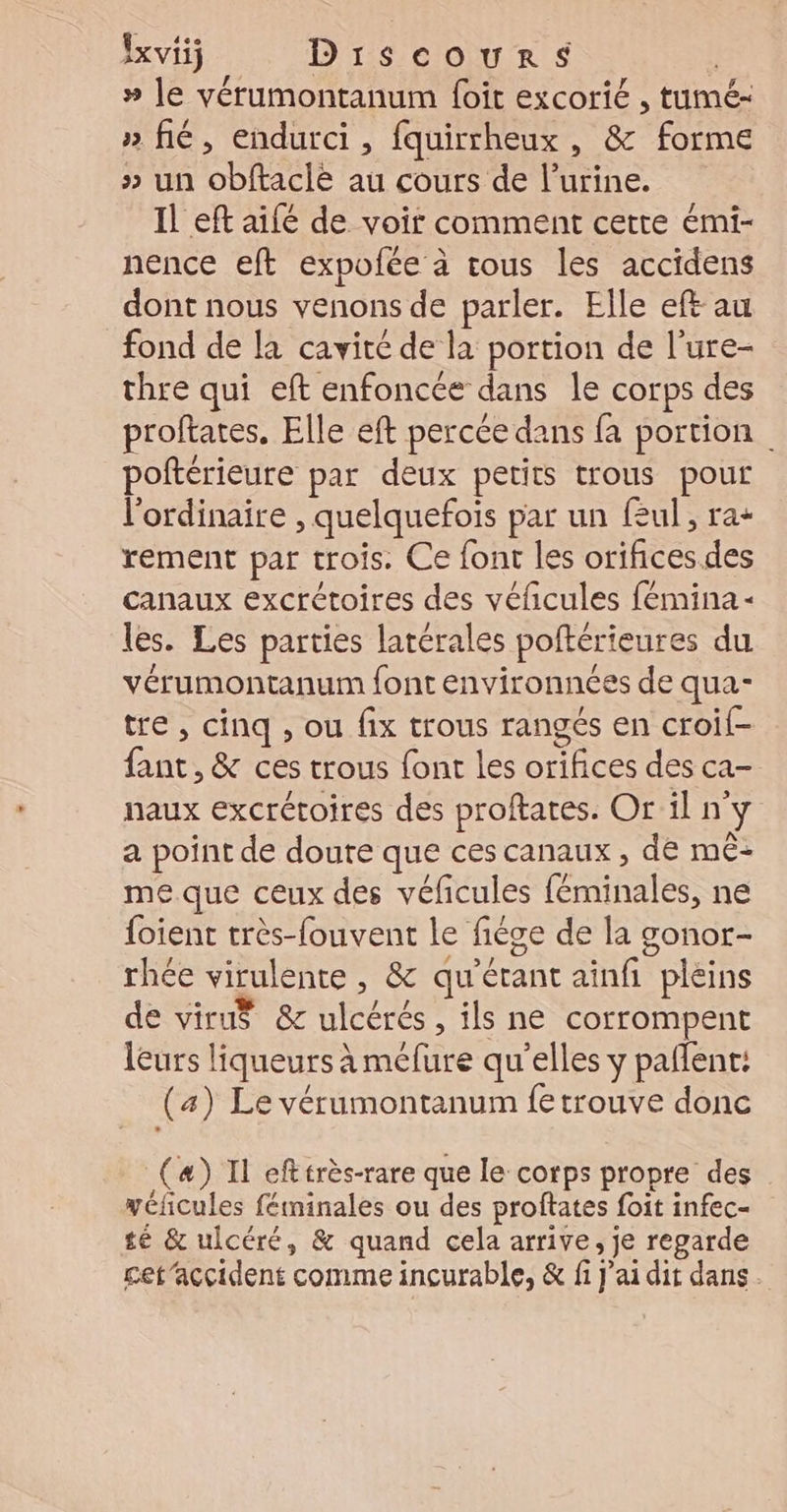 » le vérumontanum foit excorié , tumé- » fé, endurci, fquirrheux , &amp; forme » un obftaclé au cours de l’urine. Il eft aifé de voir comment cette émi- nence eft expofée à tous les accidens dont nous venons de parler. Elle eft au fond de la cavité de la portion de l’ure- thre qui eft enfoncée dans le corps des proftates. Elle eft percée dans fa portion poftérieure par deux petits trous pour l'ordinaire , quelquefois par un feul , ra+ rement par trois. Ce font les orifices des canaux excrétoires des véficules fémina- les. Les parties latérales poftérieures du vérumontanum font environnées de qua- tre, cinq , ou fix trous rangés en croif- fant, &amp; ces trous font les orifices des ca- naux excrétoires des proftates. Or il n'y a point de doute que ces canaux , de mê- me que ceux des véficules féminales, ne {oient très-fouvent le fiége de la gonor- rhée virulente , &amp; qu’étant ainfi pleins de viruÿ &amp;c ulcérés , ils ne corrompent leurs liqueurs à mélure qu'elles y pañlent: (a) Le vérumontanum fetrouve donc (æ) Il efttrès-rare que le corps propre des yéficules fétminales ou des proftates foit infec- té &amp; ulcéré, &amp; quand cela arrive, je regarde cet’accident comme incurable, &amp; fi jai dit dans.