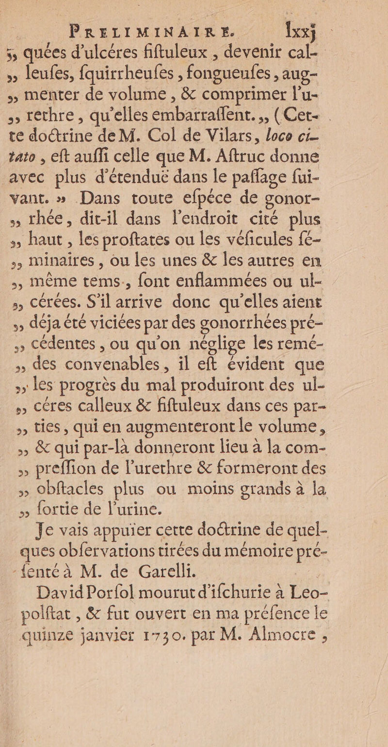 5, quées d’ulcéres fiftuleux , devenir cal- » leufes, fquirrheufes , fongueules , aug- menter de volume , &amp; comprimer l’u- &gt; réthre, qu’elles embarraflent. ;, (Cet- | te doctrine de M. Col de Vilars, loco ci tato , eft auffi celle que M. Aftruc donne avec plus d’étendue dans le paflage fui- vant. » Dans toute efpéce de gonor- » thée, dit-il dans l'endroit cité plus haut , les proftates ou les véficules {€- &gt;, minaires , ou les unes &amp; les autres en , inême tems., font enflammées ou ul- &gt;, cérées. S'il arrive donc qu'elles aïent » déja été viciées par des gonorrhées pré- » Cédentes , ou qu'on néglige les remc- des convenables, il eft évident que &gt;» les progrès du mal produiront des ul- » céres calleux &amp; fiftuleux dans ces par- &gt; ties, qui en augmenteront le volume, &gt;» &amp; qui par-là donneront lieu à la com- &gt;» preffion de l’urethre &amp; formeront des &gt;» Obftacles plus ou moins grands à la » fortie de l'urine. Je vais appuïer cette doctrine de quel- ques obfervations tirées du mémoire pré- -{enté à M. de Garelli. : David Porfol mourut d'ifchurie à Leo- polftat , &amp; fut ouvert en ma préfence le quinze janvier 1730. par M. Almocre ,