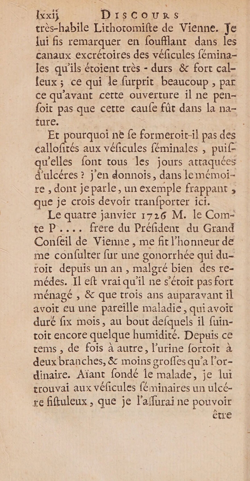 Ixx1ÿ Drscours très-habile Lithoromifte de Vienne. Te lui fis remarquer en foufflant dans les canaux excrétoires des véficules fémina- les qu’ils étoient crès - durs &amp; fort cal- leux ; ce qui le furprit beaucoup , par ce qu'avant cette ouverture il ne pen- {oit pas que cette caufe füt dans la na- ture. RE Et pourquoi ne fe formeroit-il pas des callofités aux véficules féminales , puif- u’elles font tous les jours atraquées d'ulcéres ? j'en donnois, dans lemémoi- re , dont jeparle, un exemple frappant , que je crois devoir tranfporter ici. Le quatre janvier 1726 M. le Com- te P.... frere du Préfident du Grand Confeil de Vienne , me fit l'honneur de me confulrer fur une gonorrhée qui du- toit depuis un an , malgré bien des re- médes. Il eft vraiqu’il ne s’étoit pas fort ménagé , &amp; que trois ans auparavant il avoit eu une pareïlle maladie , quiavoit duré fix mois, au bout defquels il fuin- toit encore quelque humidité. Depuis ce tems , de fois à autre, l’urine fortoit à deux branches, &amp; moins groffes qu'a l’or- dinaire. Aïant fondé le malade, je lui trouvai aux véficules féminaires un ulcé- se fiftuleux , que je l'affurai ne pouvoir être