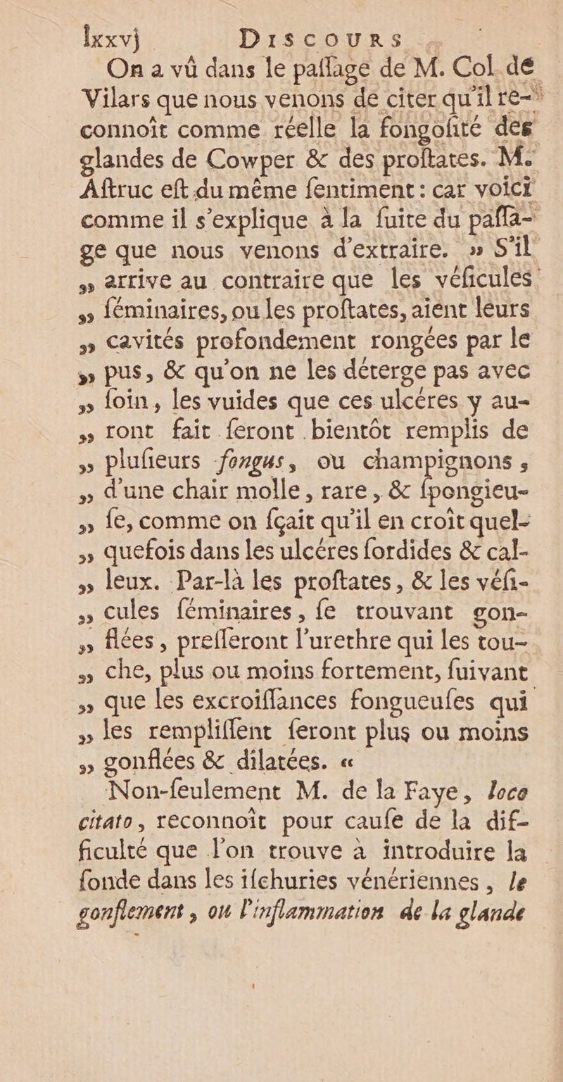 On a vû dans le paflage de M. Col. de Vilars que nous venons de citer qu'il re-* connoît comme réelle la fongofté des glandes de Cowper &amp; des proftates. M. Aftruc eft du même fentiment : car voici comme il s'explique à la fuite du pafla- ge que nous venons d'extraire. » S'il » arrive au contraire que les véficules 5 féminaires, ou les proftates, aient leurs #» Cavités profondement rongées par le » pus, &amp; qu'on ne les déterge pas avec » loin, les vuides que ces ulcéres y au- » ront fait feront bientôt remplis de » plufeurs fongus, ou champignons , » d'une chair molle, rare , &amp; fpongieu- » 1€, comme on fçait qu’il en croit quel- » quefois dans les ulcéres fordides &amp; cal- » leux. Par-la les proftates, &amp; les véfi- » Cules féminaires, fe trouvant gon- » fées, prefleront l’urethre qui Les tou- » Che, plus où moïns fortement, fuivant » que les excroiffances fongueufes qui » les rempliflent feront plus ou moins » gonflces &amp; dilatces. « Non-feulement M. de la Faye, Joca citato, reconnoit pour caufe de la dif- ficulté que l'on trouve à introduire la fonde dans les ifchuries vénériennes , /e gonflement , on l'inflammation de la glande