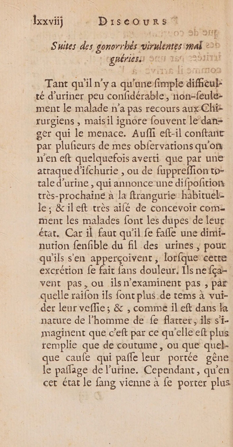 ne { 2? 2h QUE Suites des gonorrhés virulentes mal 2° grériess) 25 18 22931147 Tant qu'il n’y a qu'ane fimple diffeul: té d’uriner peu confidérable, non-feule: ment le malade n’a pas recours aux CH rurgiens , maisil ignore fouvent le’dan= ger qui le menace. Aufi eft-il conftant par plufñeurs de mes obfervations qu'on n'en eft quelquefois averti que par une atraque d’ifchurie , ou de fuppreffion to- tale d'urine , qui annonce une difpofitiof très-prochainé à la frangurie habituele le: &amp;ileft très aifé de concevoir come ment les malades font les dupes de leur état. Car il faut qu’il fe fafle une dimi- nution fenfible du fil des urines ; pour qu’ils s'en apperçoivent , lorfque certe excrétion {e fait fans douleur. Ils ne {ça vent pas, ou ilsn'examinent pas , par quelle raifon ils font plus.de tems à vui- der leur veflie; &amp; , comme il eft dans la nature de l’homme de fe flatrer, ils s’i- maginent que c’eft par ce qu'elle eft plus remplie que de coutume, ou que quel- que caufe qui pañfe leur portée gène. le paflage de l'urine. Cependant, qu’en cer état le fang vienne à fe porter plus