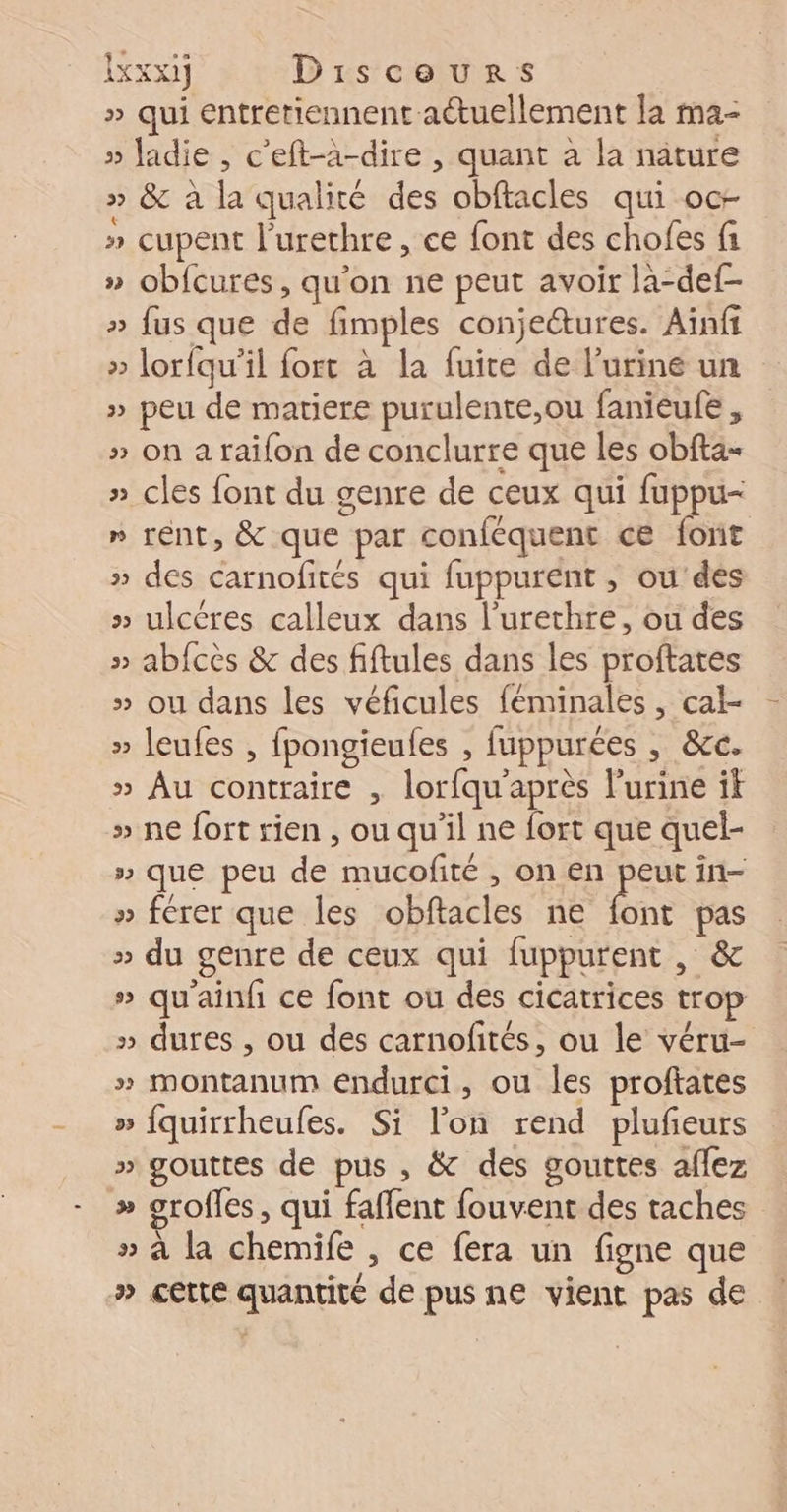 bou) Disceurs » qui entretiennent actuellement la ma- » Jadie , c'eft-à-dire , quant a la nature » &amp; à la qualité des obftacles qui oc » cupent l’urethre , ce font des chofes fi » obfcures, qu'on ne peut avoir la-def- » fus que de fimples conjeétures. Ainft » lorfqu’il fort à la fuite de l'urine un » peu de matiere purulente,ou fanieufe , » on a raifon de conclurre que les obfta- » cles font du genre de ceux qui fuppu- » rént, &amp; que par conféquent c€ font » des carnofités qui fuppurent , ou'dés » ulcères calleux dans l’'urethre, ou des » abfcès &amp; des fiftules dans les proftates » ou dans les véficules féminales , cal- » leufes , fpongieufes , fuppurées ; &amp;c. » Au contraire , lorfqu'après l’urine it » ne fort rien , ou qu'il ne fort que quel- » que peu de mucofité , on en peut in- » ferer que les obftacles ne he pas » du genre de ceux qui fuppurent , &amp; » qu'ainfi ce font ou des cicatrices trop » dures , ou des carnofités, ou le véru- » montanum endurci, ou les proftates » fquirrheufes. Si lon rend plufieurs » gouttes de pus , &amp; des gouttes aflez | » grofles, qui faffent fouvent des taches » à la chemife , ce fera un figne que » cette quantité de pus ne vient pas de |