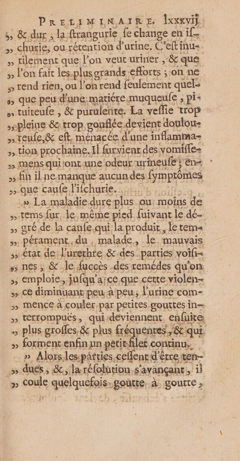 PRELIMINAIRE lxexvil! 5 &amp;,dur ; la:ftrangurie fe change en if. e ITS e7 H. re ë u PTE Ce > tion prochaine. il furvienr des yomifle- mens qui (ont une odeur urineufe, en+ : sidiit D ne.-manque aucun des fym prômes que caufe lifchurie. …:. .». La maladie dure plus ou moins de »tems fur le même pied fuivant le dé- 52 gré de la caufe qui la produit, le tem à état de Furethre &amp;-des parties voifi= s; nes , &amp;c.le fucoès .des remédes qu'on. >, emploie. jufqu'a;ce. que certe violen- _»> C8 diminuant peu à peu; lurine com- >» mence à couler par petites gouttes in— » térrompuës, qui-déviennent. enfuite, » forment enfin un pétitflet continu. | _ »# Alorslespatries ceflenr d'être ten _».dues, &amp;, laréfolürion s'avançanc, il » coule quelquefois.goütte. à. goutte $