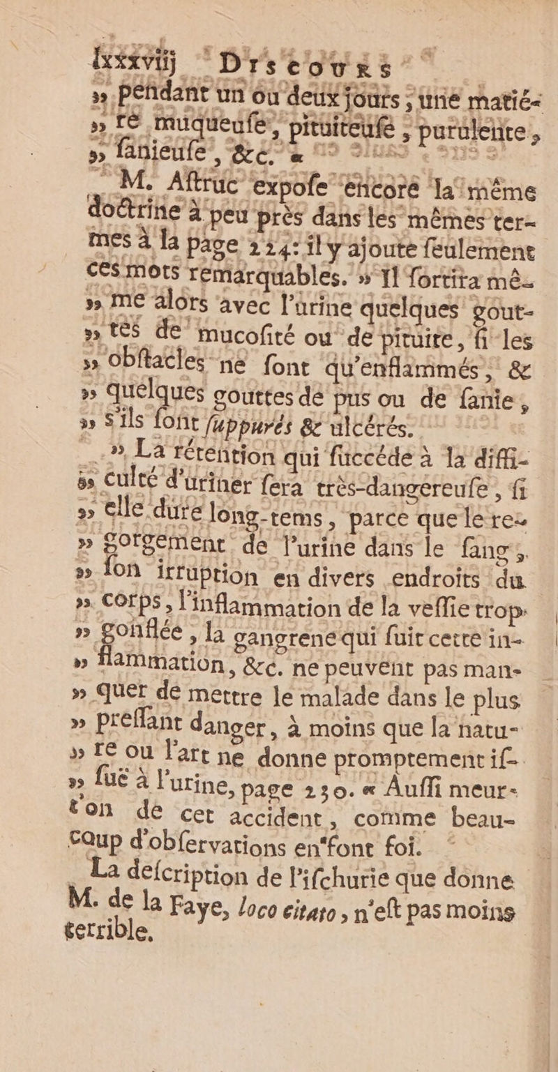 rs A ré 4 ELA MT LrE se à À bi Drscovrs » Péfdant un où deux jonts ; unie matié&lt; » Le muqueufe,, pituiteufe ; paruléhte, » fanieufe , RC à 4 M: ARC expofe ‘etegte a irième doctrine à peu près dans les mêmes ter- mes à la page 224: il y ajoute feulemene ces mots remarquables. » 1] fortira mê- » ME alors avec l’arine quelques gout- » tés de mucofité où de piruire, files 5 Obftatles ne font qu'enflammés, &amp; 25 quelques gouttes dé pus ou de fanie, » S'ils foñt fuppurés &amp; ulcérés. 3, La réreñtion qui fuccéde à la difi- &amp; Culté d'uriner fera très-danvereufe , fi »&gt; Cle dure long-tems, parce quele rez » SOrgemMEnt de l’urine dans le fanc e. » {on irruption en divers endroits du ». Corps, l'inflammation de la veflie trop » gonflée , [à gangrené qui fuit cette in- » flammation, &amp;cC. ne peuvent pas man- » Quer dé mettre le malade dans le plus » preflant danger, à moins que la natu- » LE ou l'art ne donne promptement if &gt;9 fuë à l'urine, page 230. « Auf meur- t'on de Cet accident &gt; Comme beau- EQup d'obfervations en‘font foi. La defcription de lPifchurie que donne M. de la Faye, loco citato , n'eft pas moins terrible,