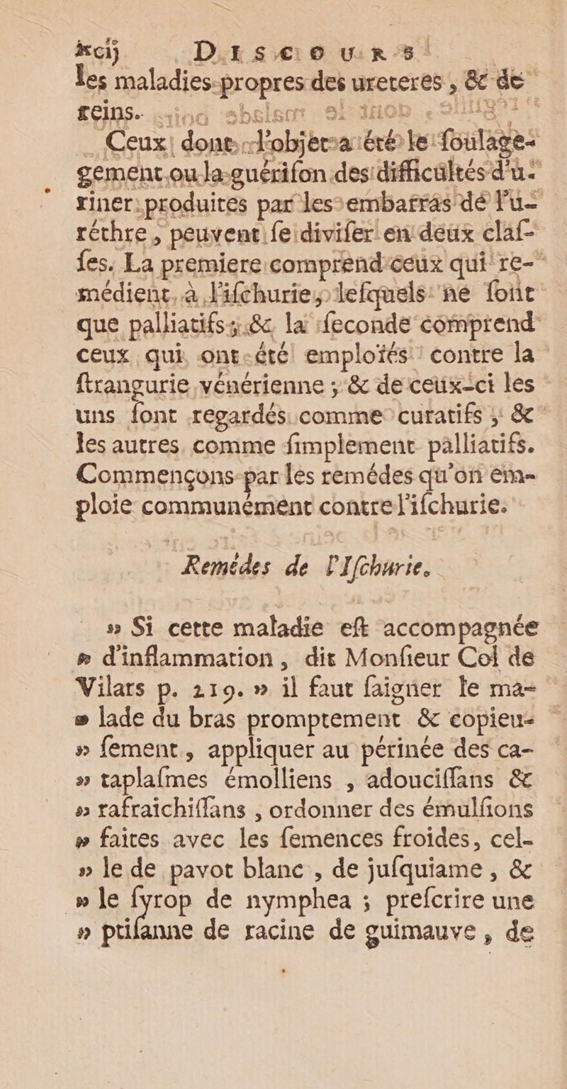 ki) Discours Les maladies-propres des ureteres , &amp; de £éins. Hiog ‘sbslsor, 2 dhob < SHHB91 … Ceux: donel'objerraéré le foulage a Ter. ‘te At ot: / AA € gement.oula-guérifon des dificültés d'u riner.produites par les’embafras dé Fu réthre, peuventfe divifer en deux claf- fes. La premiere comprend ceux qui re- médient, à lifchurie, lefquels:'ne font que palliatifss.8c la feconde comprend ceux qui ont-été emploïés : contre la firangurie vénérienne ; &amp; de ceux-ci les uns font repardés comme curatifs ; &amp; jes autres, comme fimplement palliatifs. Commençons par les remédes qu'on em- ploie communément contrel'ifchurie. | Remédes de PIfcharie, > Si cette maladie eft accompagnée æ d'inflammation, dit Monfieur Col de Vilars p. 219.» il faut faigner le ma- # lade du bras promptement &amp; copieu » fement, appliquer au périnée des ca- » taplafmes émolliens , adouciffans &amp; » rafraichiffans , ordonner des émulfions # faites avec les femences froides, cel- » le de pavot blanc , de jufquiame , &amp; _» le fyrop de nymphea ; prefcrire une » ptilanne de racine de ouimauve, de