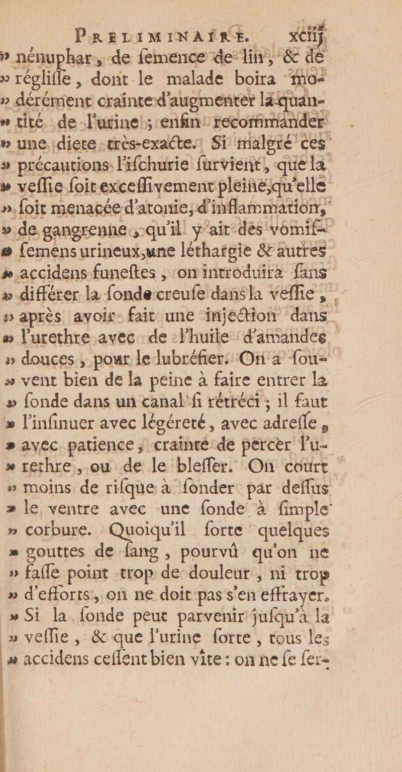 » nénuphar:,-de femence de’lin, &amp; de » réglifle , dort le malade boira mo » dérémient craînte-d’augmenter léquan- n tite. .de-lurine!; enfin: recommander ” une idiete.très-exatte.: Si imaloré ces » précautions l’Hchurie furvient, que la » veflie foirexceflivementpleiné;qu'elle ».foir menacée d’atonie,; d’inflammation, » de gangrenhe)qu'il ÿ'air° des vomi # femensurineux;une léthatgie &amp;autres #.accidens-funeftes ,‘onintoduira fans >» différer la fondecreufe dansla véflie, » après avois- fait une injetion dans. # l’urethre avec de :lhuile d'amandes » douces, pour le lubréfier. On'2 {ou- +» vent bien de la peine à faire entrer la »# fonde dans un canal'fi rérréér; il faut » l'infinuer avec légéreté, avec adrelle, » avec. patience, crainré de percer lu » rethre ou de le bleffer. On court » moins de rifque à fonder: par deffus » le ventre avec une fonde à fimple’ » corbure. Quoiqu'il forte quelques * gouttes de fang , pourvû qu'on ne » fafle point trop de douleur , ni trop » d'efforts, on ne doit'pas s'en effrayer. _»# Si la. fonde peut parvenir jufäu’à la » vefie, &amp; que l'urine forte , tous les » accidens ceflent bien vite : on ne fe fer<