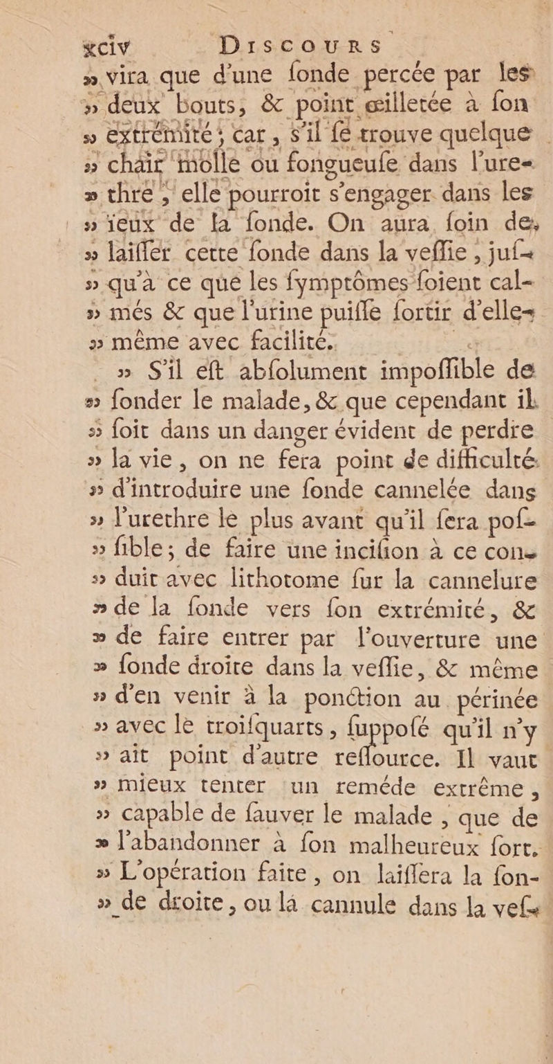 » vira que d’une fonde percée par les #» deux bouts, &amp; point æilletée à fon » extrémité; car , S'il fe trouve quelque | » chair molle ou fongueufe dans l’ure= » thre , elle pourroit s'engager dans les _s'ieux de la fonde. On aura, foin de, » laiflér cette fonde dans la vefie , ju{= » qu'a ce que les fymptômes foient cal- » més &amp; que l'urine puifle fortir d'elle= » même avec facilité. a » S'il eft abfolument impoffible de > fonder le malade, &amp; que cependant il 5 foit dans un danger évident de perdre » la vie, on ne fera point de difficulté. » d'introduire une fonde cannelée dans » l'urethre le plus avant qu'il fera pof- » fible; de faire une incifion à ce cone 5 duit avec lithotome fur la cannelure » de la fonde vers fon extrémité, &amp; » de faire entrer par l'ouverture une » fonde droire dans la veflie, &amp; même » d'en venir à la ponction au. périnée » avec le troïfquarts, fuppolé qu'il n’y » ait point dautre reflource. Il vaut » Mieux tenter un reméde extrême, » capable de fauver le malade , que de æ l'abandonner à fon malheureux fort. » L'opération faite, on laiflera la {on- » de dsoite, ou là cannule dans la vefs