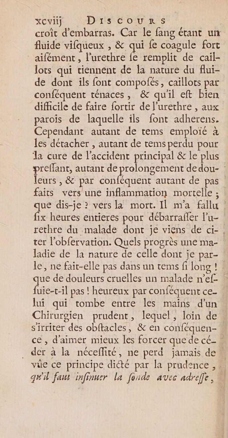 croit d'embarras. Car le fang étant un fluide vifqueux , &amp; qui fe coagule fort _aifément, l’urethre fe remplit de caiïl- lots qui tiennent de la nature du flui- de dont ils font compofés, caïllots par conféquent ténaces, &amp; quil eft bien difficile de faire fortir de l'urethre , aux parois de laquelle ils font adherens. Cependant autant de tems emploié à les détacher , autant de tems perdu pour l cure de l'accident principal &amp; le plus preffant, autant de prolongement dedou- leurs , &amp; par RÉ qre autant de pas faits vers une inflammation mortelle ; que dis-je ? vers la mort. Il m'a fallu : fix heures entieres pour débarrafler l’u- rethre du malade dont je viens de ci-, ter l’obfervation. Quels progrès une ma- Jadie de la nature de celle dont je par- le, ne fait-elle pas dans un tems fi long ! que de douleurs cruelles un malade n’ef- fuie-t-il pas ! heureux par conféquent ce. lui qui tombe entre les mains d’un Chirurgien prudent, lequel, loin de. s'irriter des obftacles, &amp; en conféquen- ce, d'aimer mieux les forcer que de cé- « der à la nécefité, ne perd jamais de vüe ce principe diété par la prudence , … gti faut infinuer la fonde avec adreffe,