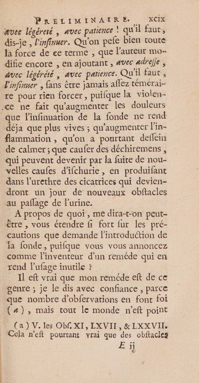 | dis-je , l'infinuer. Qu'on pele bien toute la force de ee terme , que l’auteur mo- avec légérété | avec patience. Qu'il faut , déja que plus vives ; qu'augmenter l'in- flammation , qu'on à pourtant deflein velles caufes d'ifchurie, en produifant dans l’urethre des cicatrices qui devien- À propos de quoi, me dira-t-on peut- être , vous étendre fi fort {ur les pré- <autions que demande l'introduction de la fonde, puifque vous vous annoncez rend l'ufage inutile ? Il eft vrai que mon reméde eft de ce que nombre d’obfervations en font foi (#), mais tout le monde n'eft point _ (a) V. les Ob£ XI, LXVII, &amp;LXXVIL ‘Cela n'eft pourtant vrai que des obftacles