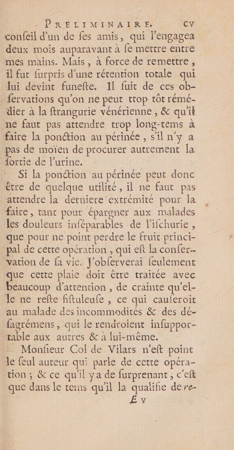 confeil d’un de fes amis, qui l'engagea deux mois auparavant à {fe mettre entre mes mains. Mais, à force de remettre, il fut {urpris d’une rétention totale qui Jui devint funefte. Il fuit de ces ob- fervations qu'on ne peut trop tôt rémé- dier à la ftrangurie vénérienne , &amp; qu'il me faut pas attendre trop long-tèms à faire la ponction au périnée , s'il n'y a pas de moïen de procurer autrement la {ortie de l’urine. | Si la ponction au périnée peut donc être de quelque utilité, il ne faut pas attendre la derniere extrémité pour la faire, tant pour épargner aux malades les douleurs inféparables de l'ifchurie , que pour ne point perdre le fruit princi- pal de cette opération , qui eft la confer… vation de fa vie. J'oblerverai feulement que cette plaie doit être traitée avec beaucoup d'attention , de crainte qu’el- le ne refte fiftuleufe , ce qui cauferoit au malade des incommodirés &amp; des dé- fagrémens , qui le rendroient infuppor- table aux autres &amp; à lui-même. - Monfieur Col de Vilars n’eft point le feul auteur qui parle de cette opéra- tion; &amp; ce qu'il ya de furprenant , c'efk que dans le tems qu'il la qualifie dere- ÉX