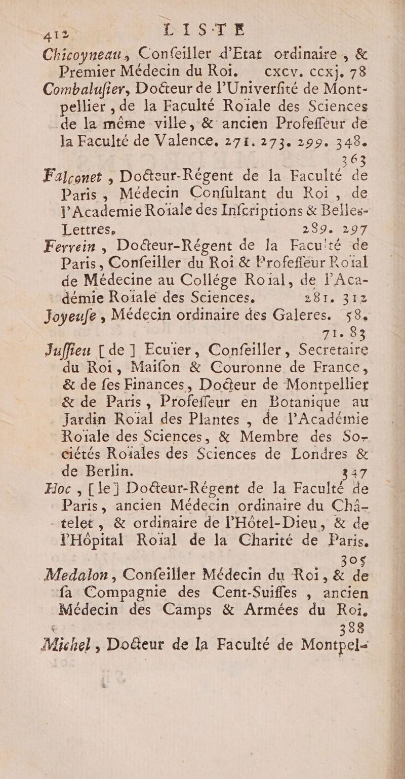 Chicoyneanu, Confeiller d'Etat ordinaire , &amp; Premier Médecin du Roi. cxcv. ccxj. 78 Combalufier, Doëteur de l’Univerfité de Mont- pellier , de la Faculté Roïale des Sciences de la même ville, &amp; ancien Profeffeur de la Faculté de Valence, 271.273. 299. 348. 363 Falconet , Doéteur-Régent de la Faculté de Paris, Médecin Confultant du Roï , de J Academie Roïale des Infcriptions &amp; Belles- Lettres, 2 9027 Ferrein , Doëteur-Régent de la Faculté de Paris, Confeiller du Roi &amp; Frofefleur Rotal de Médecine au Collége Roïal, de PAca- démie Roiïale des Sciences. 281. 312 Joyeufe , Médecin ordinaire des Galeres. 58, T0 Juffieu [de 1 Ecuier, Confeiller, Secretaire du Roi, Maïfon &amp; Couronne de France, &amp; de fes Finances, Doéteur de Montpellier &amp; de Paris, Profeffeur en Botanique au Jardin Roïal des Plantes , de l’Académie Roïale des Sciences, &amp; Membre des So- ciétés Roiales des Sciences de Londres &amp; de Berlin. 347 Hoc , [le] Doëteur-Régent de la Faculté de Paris, ancien Médecin ordinaire du Chä- -telet, &amp; ordinaire de l’'Hôtel-Dieu, &amp; de PHôpital Roiïal de la Charité de Paris, O Medalon, Confeiller Médecin du Roi, &amp; Le “fa Compagnie des Cent-Suifles , ancien Médecin des Camps &amp; Armées du Roi, 388 Michel, Doëteur de la Faculté de Montpel- re à = ne dé he A “ob