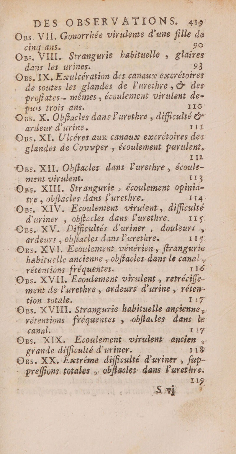 Ons. VIL. Gonorrhée virulente d’une fille de cinqadse ÈS 140 90 On:. VIII. Strangurie habituelle , glaires dans les urines. ‘93 Ons. IX. Exulcération des canaux excrétoires de toutes les glandes de l'urethre, &amp; des proffates- mêmes , écoulement virulent de- puis tYOÏS ANS. 110 Os. X. Obffacles dans l’urethre ; difficulté &amp; ardeur d'urine, TIL Os. XI, Ulcéres aux canaux excrétoires des: glandes de Covvper ; écoulement purulenr.. 12. Ozs. XII. Obflacles dans l'urethre , écoule- . ment virulent. 113 Ors. XIII. Strangurie ; écoulement opinia- tre , obfhacles dans l’urethre. 114 Os. XIV. Ecoulement virulent, difficulté d'uviner ; obffacles dans Purethre. 115 Ons. XV. Difficultés d'uriner , douleurs ;, ardeurs , Obffacles dans l’urethre. 115 - Ors. XVI. Ecoulement vénérien, ffrangurie habituelle ancienne, obftacles dans le canal. rétentions fréquentes. | 116. Os. XVII. Ecoulement virulent , retrécilfe- ment de l’urethre, ardeurs d'urine ; réten= tion totale. ; 117: Os. XVI. Strangurie habituelle ançienne, rétentions fréquentes ; obfiales dans le canal. 4 1i7 Ons. XIX. Ecoulement virulent ancien ; grande difficulté d'uriner. 118 Ozs. XX. Éxtrème difficulté d'uviner , fap- preffions totales ;. obftacles dans lurethre: 119 Sn 59