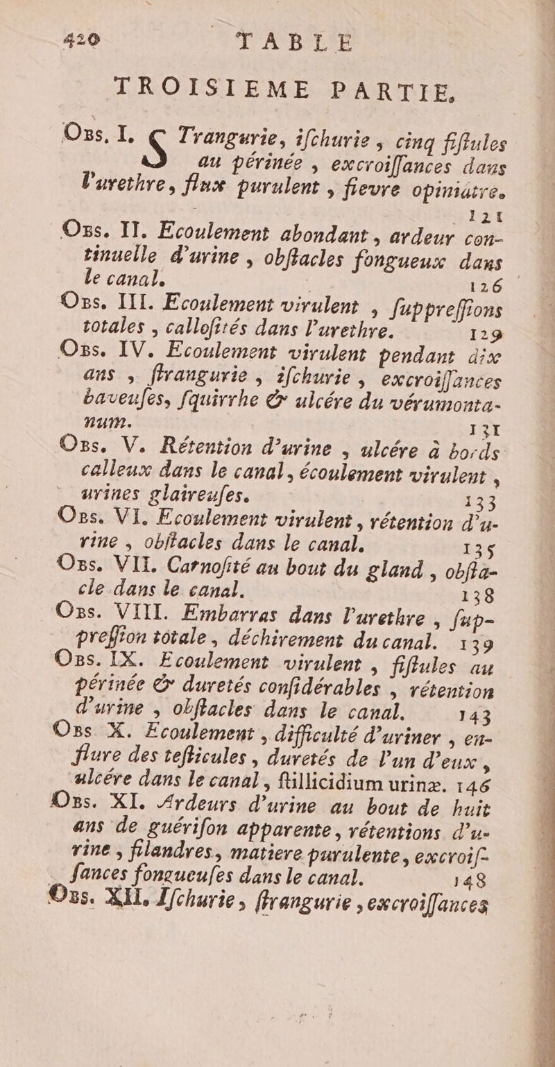 TROISIEME PARTIE, Oss, I. S Trangurie, ifchurie , cinq fifiules au périnée , excroiflances dans l'urethre, flux purulent , fievre opiniatre. _1at Oss. IT. Ecoulement abondant, ardeur con- tinuelle d'urine | obflacles fongueux dans Le canal. ; 126 Os, II. Ecoulement virulent , Juppreffions totales ; callofités dans l'urethre. 129 Os. IV. Ecoulement virulent pendant dx ans , ffrangurie , ifchurie, excroiffances baveufes, fquirrhe &amp; ulcére du vérumonta- num. 13x Os. V. Rétention d’urine , ulcére à bords calleux dans le canal, écoulement virulent \ urines glaireufes. 133 Os. VI. Ecoulement virulent, rétention d’u- rine , obitacles dans le canal. 135 Ons. VIL Carnofité au bout du gland , obffa- cle dans le canal. 138 Oss. VIIL. Embarras dans l'urethre , fup- preffion totale, déchirement du canal. 1 39 Os. IX. Ecoulement virulent , fiflules au périnée &amp; duretés confidérables , rétention d'urine , obflacles dans le canal. 143 Os X. Ecoulement. difficulté d’uriner , en- flure des tefficules, duvetés de l'un d'eux ; alcére dans le canal, fillicidium urinx. 146 Ogs. XI. Ardeurs d'urine au bout de huit ans de guérifon apparente, rétentions d’u- rine , filandres, matiere parulente, excroif- … fances fongueufes dans le canal. 148 Os. XIL, Ifchurie, fhrangurie ,excroilances