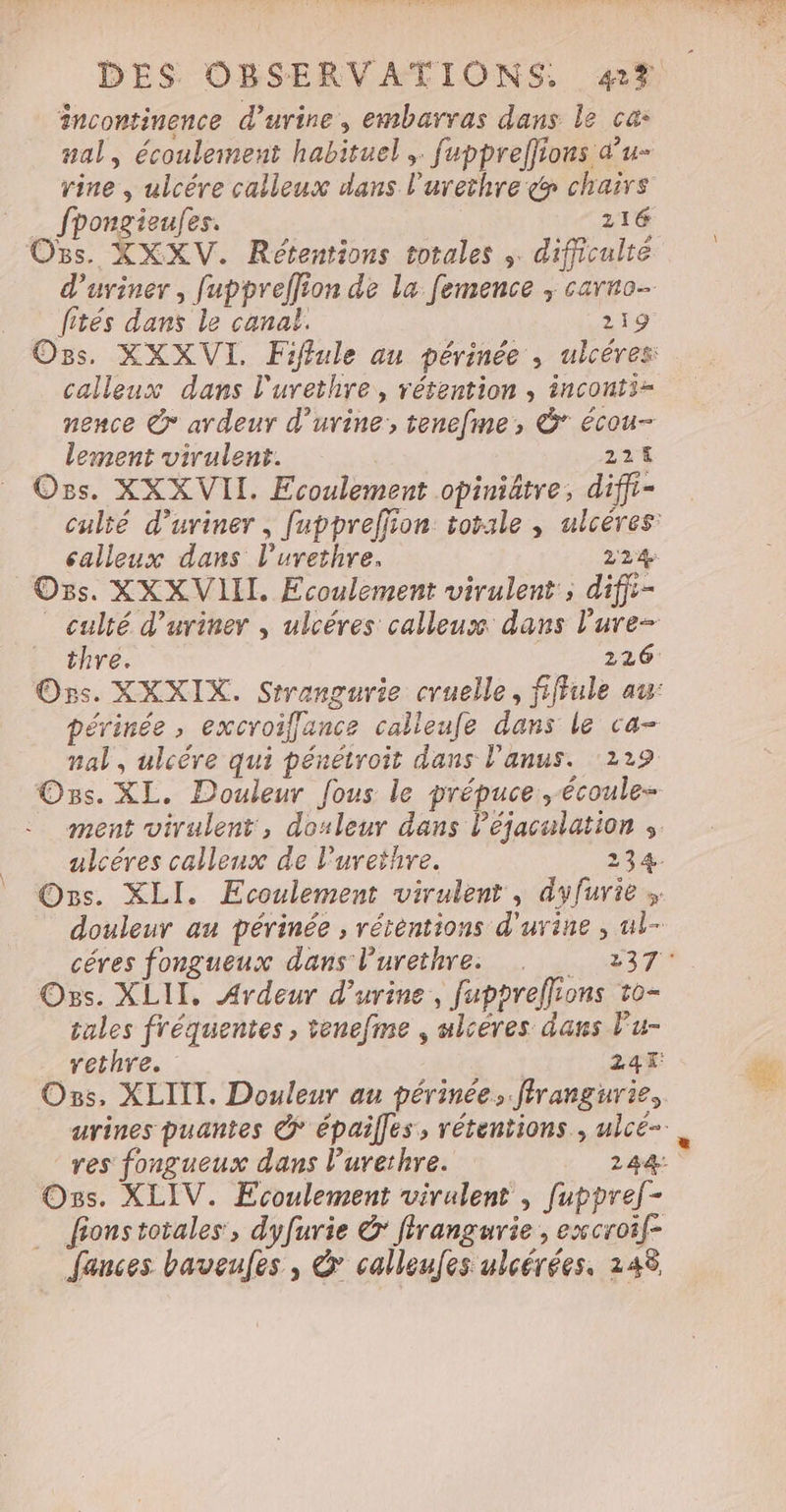 ancontinence d'urine, embarvas dans le ca: nal, écoulement habituel ,. fupprelfions d’u- rine , ulcére calleux dans l’urethre &amp; chairs fpongieufes. 116 O5s. XXXV. Rétentions totales ; difficulté fités dans le canal. 219 calleux dans l'urethre, rétention , inconti= nence &amp;* ardeur d'urine; tenefme, &amp;° écou- lement virulent. 221 Ors. XXX VII. Ecoulement opiniätre, diffi- calleux dans l’urethre. 224 Os. XXXVIIL. Ecoulement virulent ; difii- nal, ulcére qui pénétroit dans l'anus. 129 Os. XL. Douleur fous le prépuce, écoule- Os. XLII, Ardeur d'urine, fuppreffions 1o- tules fréquentes, tenefme , ulcères dans lu- Ozs, XLITT. Douleur au périnée, flrangurie, Os. XLIV. Ecoulement virulent , fuppref- _ fionstotales, dyfurie &amp; firangurie , excroif- … fances baveufes , &amp; calleufes ulcérées. 248