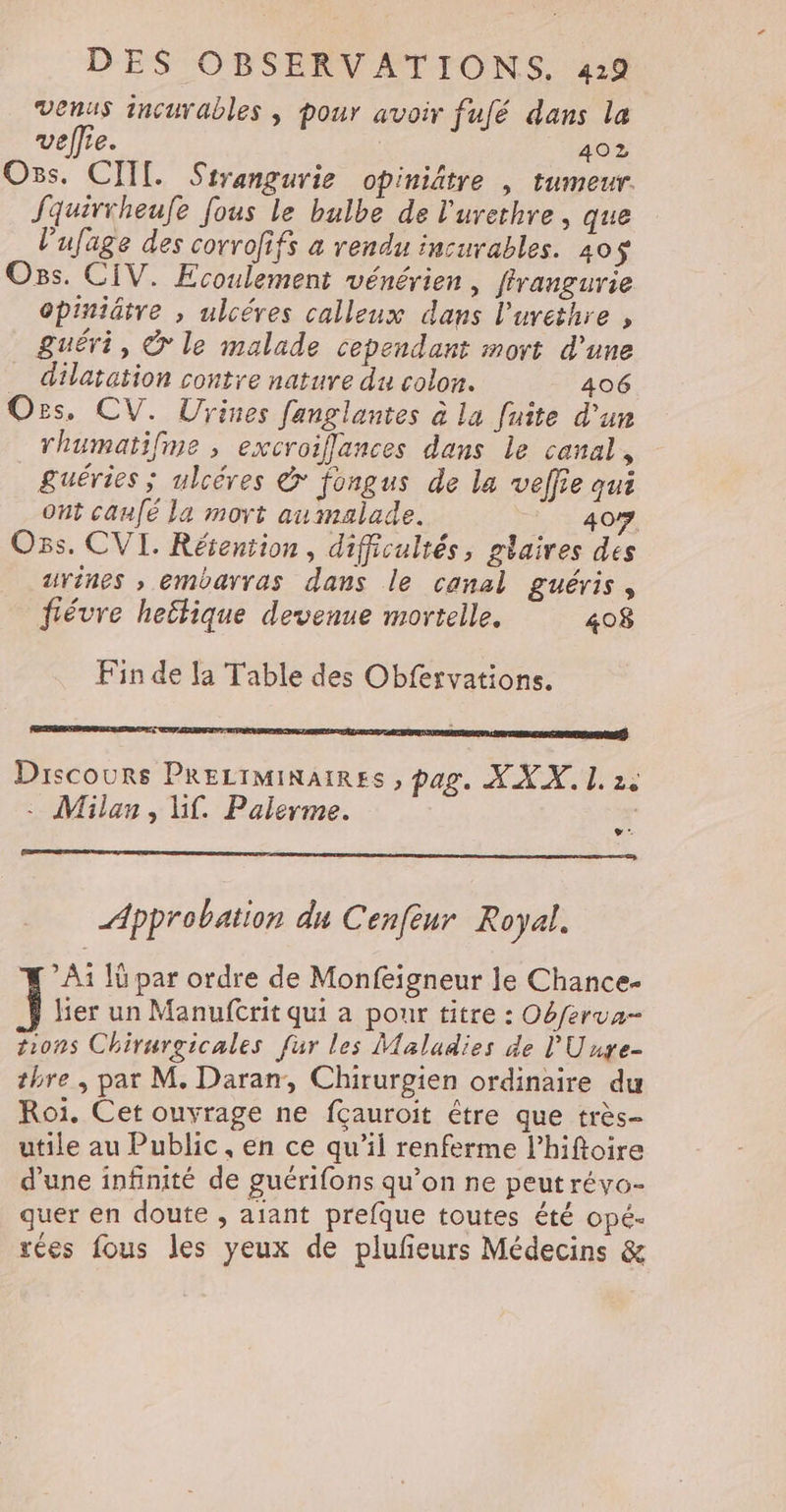 Venus incurables | pour avoir fufé dans la vellie. | 402 Oùs. CIIT. Sirangurie opiniltre , tumeur. Jquivrheufe fous le bulbe de l'urethre , que l’ufage des corrofifs à rendu incurables. 405$ Oss. CIV. Ecoulement vénérien, firangurie opiniâtre , ulcéres calleux dans l’uvethre , guéri, © le malade cependant mort d'une dilatation contre nature du colon. 406 Ozs, CV. Urines fanglantes à la fuite d’un rhumatifme , excroiflances dans le canal, &amp;uéries ; ulcéres &amp; fongus de la veffie qui ont canfé la mort aumalade. 40 Oss. CVI. Résention, difficultés, glaires des urines , embarras dans le canal guéris, fiévre hettique devenue mortelle. 408 Fin de [a Table des Obfexvations. PDA EP A TE SE APE NS Discours Precrminaires , pag. X XX. L 2e . Milan, Li. Palerme. LAS Approbation du Cenfeur Royal. A1 Iü par ordre de Monfeigneur le Chance- ] lier un Manuftrit qui a pour titre : Obferua- tions Chirurgicales fur les Maladies de l'Uuye- thre , par M. Daran, Chirurgien ordinaire du Roi. Cet ouvrage ne fçauroit être que très- utile au Public, en ce qu’il renferme l’hiftoire d'une infinité de guérifons qu’on ne peut révo- quer en doute , aiant prefque toutes été opé- rées fous les yeux de plufeurs Médecins &amp;