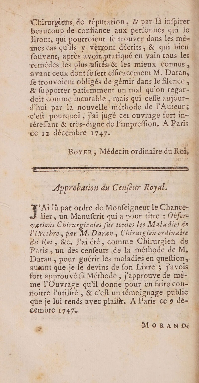 1 Chirurgiens de réputation, & par-là infpirer beaucoup de confiance aux perfonnes qui le diront, qui pourroient fe trouver dans les mé- remédes les plus:ufités:& les mieux connus, avant ceux dont fe fert efficacement M. Daran, fe trouvoient obligés de gémir dans le filence , doit comme incurable , mais qui eefle aujour- d'hui par la nouvelle méthode de l’Auteur; <eft pourquoi, j'ai jugé cet ouvrage fort in- téreffant & très-digne de l’impreflion. À Paris ‘ce 12 décembre 1747. > Ai [à par ordre de Monfeigneur le Chance- © lier, un Manufcrit qui a pour titre : Obfer- vations Chirurgicales fur toutes les Maladies de l'Urcthre, par M. Daran,, Chirurgien vrdinaire du Roi, &c. J'ai été, comme Chirurgien de Paris, un des cenfeurs .de la méthode de M. Daran, pour guérir les maladies en queftion, auéæant que je le devins de fon Livre ; j’avois fort approuvé fà Méthode , j'approuve de mé- me l'Ouvrage qu'il donne pour en faire con- noître l’utilité , & c’eft un témoignage public que je lui rends avec plaiffr. À Paris ce 9 dé- cembre 1747e MoRaAN Dé -# à, M