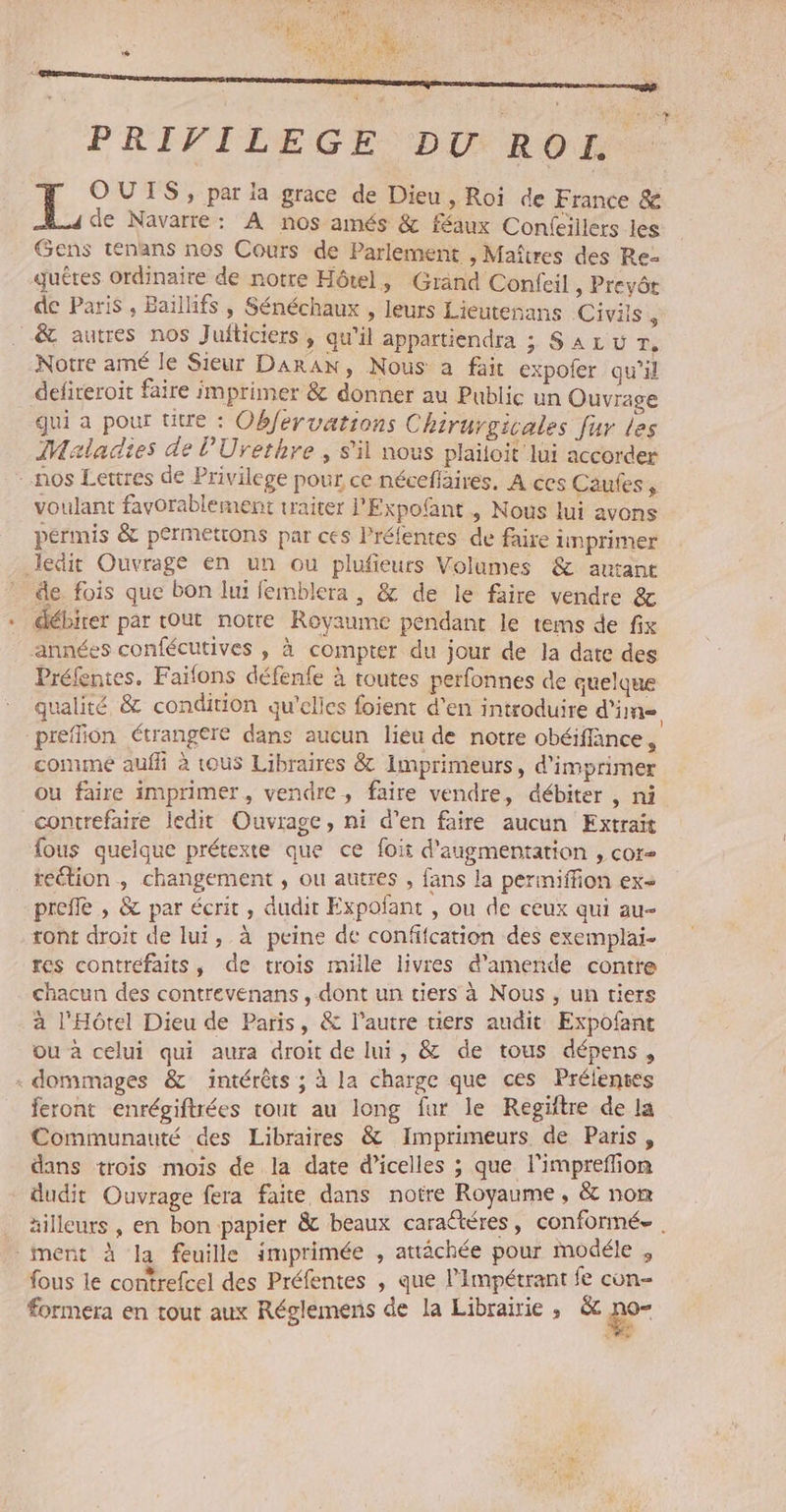 PRIVILEGE DU ROI OUIS, par la grace de Dieu, Roi de France &amp; de Navarre: A nos amés &amp; féaux Conleillers les Gens ténans nos Cours de Parlement , Maîtres des Re quêtes ordinaire de notre Hôtel, Grand Confcil, Prevér de Paris, Baïllifs , Sénéchaux , leurs Lieutenans Civis ; .&amp; autres nos ]J ufticiers ; qu'il appattiendra ; SALU Tr, Notre amé le Sieur DarAN, Nous a fait expoler qu'il defireroit faire imprimer &amp; donner au Public un Ouvrage qui a pour ütre : Obfervations Chirurgicales fur les Maladies de l'Urethre, s'il nous plaïloit lui accorder - nos Lettres de Privilege pour ce néceflaires. À ces Caufes, voulant favorablement traiter PExpofant , Nous lui avons périnis &amp; permetrons par ces Préfentes de faire inprimer ledit Ouvrage en un ou plufieurs Volumes &amp; autant de fois que bon lui femblera , &amp; de le faire vendre &amp; débirer par tout notre Royaume pendant le tems de fix années confécutives , à compter du jour de la date des Préfentes. Faïfons défenfe à toutes perfonnes de quelque qualité &amp; condition qu'elles foient d'en introduire d'in preffion étrangere dans aucun lieu de notre obéiffänce, comme auf à tous Libraires &amp; Imprimeurs, d'imprimer ou faire imprimer, vendre, faire vendre, débiter , ni contrefaire ledit Ouvrage, ni d'en faire aucun Extrait fous quelque prétexte que ce foit d'augmentation , cor- _reétion, changement , ou autres , fans la permiffion ex prefle , &amp; par écrit, dudit Expofant , ou de ceux qui au- tont droït de lui, à peine de conffcation des exemplai- res contrefaits, de trois mille livres d'amende contre chacun des contrevenans , dont un tiers à Nous , un tiers à l'Hôtel Dieu de Paris, &amp; l’autre tiers audit Expofant ou à celui qui aura droit de lui, &amp; de tous dépens, « dommages &amp; intérêts ; à la charge que ces Prélentes feront enrégiftrées tout au long far le Reégiftre de la Communauté des Libraires &amp; Imprimeurs de Paris, dans trois mois de la date d’icelles ; que l'impreffion dudit Ouvrage fera faite dans notre Royaume, &amp; nom äilleurs , en bon papier &amp;c beaux caractéres, conformée . ment à la feuille imprimée , attâchée pour modéle , fous le contrefcel des Préfentes ; que l'Impétrant fe con- forméera en tout aux Réglemens de la Librairie, &amp; de