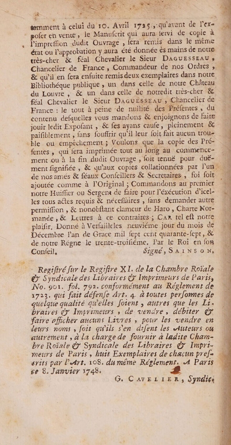 % * tmment à celui FLN l'impreffion dudit Ouvrage , fera remis dans le même érat ou l'approbation y aura été donnée ës mains de notre tès-cher &amp; féal Chevalier le Sieur DAGUESSEAU » Chancelier de France, Commandeur de nos Ordres , &amp; qu’il en fera enfuite remis deux exemplaires dans notre Bibliothéque publique , un dans celle de notre Château du Louvre , &amp; un dans celle de notredit três-cher &amp; féal Chevalier le Sieur DacuEssEau , Chancelier de France : le tout à peine de nuilité des Préfenres, du contenu defquelles vous mandons &amp; enjoignons de faire jouir ledit Expofant , &amp; fes ayans caufe, pleinement &amp; paifiblement , fans fouffrir qu'il leur foit fait aucun trou- fentes, qui fera imprimée tout au long au commence- ment ou à la fin dudit Ouvrage , foit tenuë pour duë- de nos amés &amp; féaux Confeillers &amp; Secretaires , foi foit ajoutée comme à l'Original ; Commandons au premier notre Huiffier ou Sergenx de faire pour l'éxécution d’icel- les tous actes requis &amp; néceflaires , fans demander autre permiffion , &amp; nonobflant clameur de Haro , Charte Nor- mande , &amp; Lettres à ce contraires; Car tel eft notre plaifir. Donné à Verfailleles neuviéme jour du mois de Décembre l'an de Grace mil fept cent quarante-fept, &amp; de notre Régne le trente-troifiéme, Par le Roï en fon Confeil, Signé, SAINSON, - Reyifiré fur le Regifire XI, de la Chambre Roïale > Syndicale des Libraires © Imprimeurs de Paris, INo. got. fol. 792. conformément au Réglement de 1723. qui fait défenfe Art. 4. à toutes peronnes de quelque qualité qwelles Joient , autres que les L. braires @7 Imprimeurs ,; de vendre, débiter € faire afficher aucuns Livres ; pour les vendre en deurs noms, foit gwils s'en drfent les Auteurs où autrement , à La charge de fournir à ladite Cham- bre Roïale @ Syndicale des Libraires &amp;ÿ Impri- meurs de Paris, huit Exemplaires de chacun pref- ertrs par l'Art, 108. du même Réglement. A4 Paris 6e 8, Janvier 1748, - G. CAVELIER, Syndies