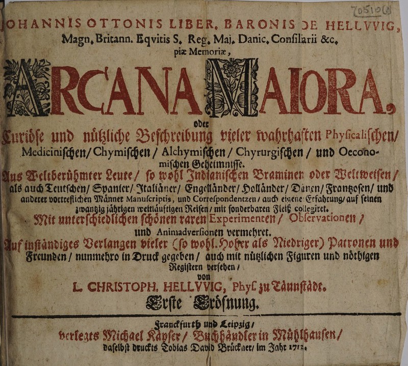 * RR Au N RN Rr 1 Pe Sa | A | uannıs OTTONIS LIBER, BARON IS OE HELLVVIG, 3 5 e Eqvuitis S. Reg. Maj. e Conſi larii &amp;c, BF Mei borie an Auge: > 42 DEN K 23 Eh nübhlche Bibi ı vieler EN! ten Phyf alſchen / 1 Vladiciaichen / Chymiſchen / E chen / Chyrurgifißen und Oecoho- = Seheimni 1 8 Weltberühmter geute / ſo Wo f Ind aniſchen Braminen oder Well weiſen 7 a 8 auch Teutſchen / Spanter / Italiaͤner / Engellaͤnder / Hollaͤnder / Dänen / Frantzoſen / und 6 anderer vortreſlichen Maͤnner Manuferiptis, und Corteſpondentzen / auch eigene Erfahrung’ auf ſeinen m: | ig jährigen weitiäuftigen Reifen mit ſonderbaren Fleiß collegiret. 5 1 Mit t unterfciezl en ſchoͤnen raren Experimenten / Obſervationen / m . | und Animadverfi 1. vermehret. | Nuf i! ſtaͤndiges Verlangen vieler (ſo wohl. Hoher als Niedriger) Patronen und Fr nen 8 in Druck gegeben auch mit nuͤtzlichen Figuren und 9 8 | | 5 1 zn}! ; N ” I. CHRISTOPH. HELLVVIG, Phyl au Taunſtadt. 5 0 A 1 Eirſe Sröfnung. * 12 canckfurth und Ceipzig / Leipzig | 5 alete Michael 90 ylee/ Di Anpferin Möbthauſen/ | daſelbſt deuckts 1515 Dat ' 3 5 ruͤck ner / im Jahr 7