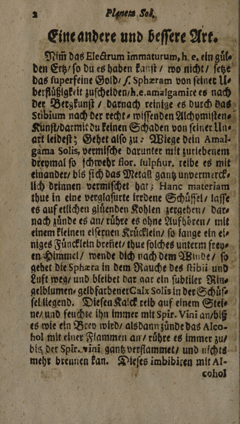 Eine andere und beffere Art. Veit das Electrum immaturum, h. e. ein guͤl⸗ den Erb’ fo du es haben kanſt / wo nicht / ſetze das ſuperfeine Gold / / Sphæram von ſeiner lo berfluͤßigkeit zuſchelden / he. amalgamite es nach der Bergkunſt / darnach reinige es durch das Stibium nach der recht ⸗wiſſenden Alchymiſten⸗ Kunſt / darmit du keinen Schaden von ſeiner Un⸗ art leideſt; Gehet alſo zue Wiege dein Amal- | gama Solis, vermiſche darunter mit zurſebenen dreymal fo ſchwehr flor. lulphur. reibe es mit einander / bis ſich das Metall gantz unvermerck⸗ lich drinnen vermiſchet hat; Hanc materiam thue in eine verglaſurte irrdene Schuͤſſel / laſſe es auf etlichen gluͤenden Kohlen zergehen / dar⸗ nach zuͤnde es an / ruͤhre es ohne Aufhoͤren / mit einem kleinen eifernen Kruͤcklein / ſo lange ein ei⸗ niges Fuͤnckleln breñet / tdue ſolches unterm frey⸗ en Himmel / wende dich nach dem Winde / ſo gebet die Sphæta in dem Rauche des ſtibii und Luft weg / und bleibet dar gar ein ſubtiler Rin⸗ gelblumen⸗gelbfarbener Calx Solis in der Schuͤſ⸗ ſelllegend. Dieſen Kalck reib auf einem Stei⸗ ne / und feuchte ihn immer mit Spir. Vinĩ an / blß es wie ein Brey wied / alsdann zuͤnde das Alco⸗ hol mit einer Flammen an / ruͤhre es immer zu / bis der Spir. vini gantz verflammet / und nichts mehr brennen kan. Dieſes imbibiren mit Al- 4 . cohol