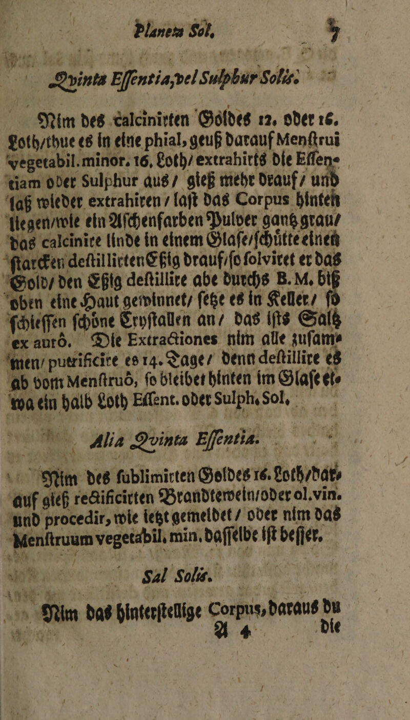 Planen Sol, w | RE Dun Ee ntiajbel Sulpbur Soli 3.20 Nim des calcinirten Goldes 12. oder 16. Loth / thue es in eine phial, geuß darauf Menſtruĩ Fegetabil. minor. 16, Roth) extrahitts die Effen- tiam ober Sulphur aus / gieß mehr drauf / unt laß wleder extrahiren / laſt das Corpus hinten legen / wle ein Aſchenfarben Pulver gantz grau / das caleinite linde in einem Glaſe / ſchuͤtte einen ſtarcken deftillicten@fig drauf ſo ſolviret er das Gold / den Eßig deſtillite abe durchs B. M. bi oben eine Haut gewinnet / ſetze es in Keller / f ſchleſſen ſchöne Erpftalen an / das its Saltz ex autõ. Die Extractiones nim alle zuſam⸗ men / putrificite es 14. Tage / denn deſtillire es ab vom Menftrud, fe bleiben hinten im Glaſe et» wa eln halb Loth Ellent. oder Sulph. Sol. Alia Quinta Eſentia. Nim des ſublimirten Goldes 16. Loth / dar⸗ auf sieh rectifcirten Brandtewein /oder ol. vin. und procedir, wie letzt gemeldet / oder nim das Menſtruum vegetabil. min. daſſelbe iſt beſſer. Rt Sal Solis. Nim das hinterſtellige Corpus, daraus du u . A 4 die