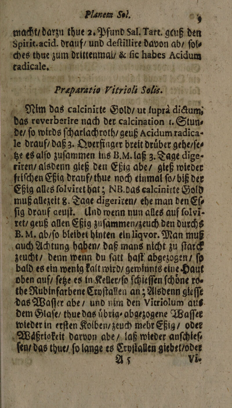 | Planem Sol. 5 macht / darzu thue 2. Pfund Sal. Tart. geuß den Sgpitiszacid. drauf / und deſtillire davon ab / ſol⸗ ches thue zum drittenmal / &amp; fic er Acidum Radigale: | genie V. 1 fl la. dh Nim das calcinirte Gold / ut duprä dere | das reverberire nach der calcination 1. Stun⸗ de / fo wirds ff charlachroth / geuß Acidumradica- le drauf / daß 3. Dverfinger breit drüber gehe / ſe⸗ N . es alſo zuſammen ins B. M. laß 3. Tage dige- tiren / alsdenn gleß den Eßig abe / gieß wieder friſchen Eßig drauf / thue noch einmal ſo / biß der Ebßig alles ſolviret hat; NB. das ealcinitte Gold muß allezeit 8. Tage digeriren ehe man den Eſ⸗ ſig drauf geuſt. Und wenn nun alles auf ſolvi⸗ xet / geuß allen Eßig zuſammen / zeuch den durchs B. M. ab / ſo bleibet hinten ein liqvor. Man muß auch Achtung haben / daß mans nicht zu 1 5 zeucht / denn wenn du ſatt haſt abgezogen / ſo bald es ein wenig kalt wird / gewinnts eine e Haut oben auf / ſetze es in Keller / ſo ſchieſſen ſchoͤne ro. the Nubinfarbene Cryſtalen an; Alsdenn gieffe das Waſſer abe / und nim den Vitriolum aus dem Glaſe / thue das uͤbrig⸗ abgezogene Waſſet weder in erſten Kolben / zeuch mehr Eßig / oder Waͤßriokeit darvon abe / laß wieder anſchleſ⸗ ie das thue / fo . ts 97 * e