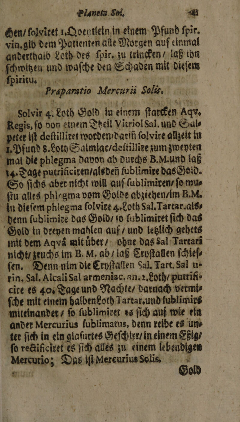 Elanete Soi. 59 Hen / ſolviret 1. Qventleln in einem Pfund ſpir. vin. gib dem Patienten alle Morgen auf einmal anderthalb Loth des ſpir. zu trincken ⸗ laß ihn ſchwitzen und waſche den Schaden mit dieſem ſpitiſtu. W ae | Prapamtio Mercurii Solis. FVolvir 4. Loth Gold in einem ſtarcken Aqv. Regis, ſo don einem Theil Vitriol Sal. und Sals peter iſt deftillieet worden / darin ſolvire allzeit in 1. Pfund s. Lot Salmlac / deſtillire zum zweyten mal die phlegma davon ab durchs B. M. und laß 14. Tage putrificiten / alsdeñ fublimire das Gold. So ſichs aber nicht will auf ſublimiren / ſo mu⸗ ſtu alles phlegma vom Golde abziehen / im B. di. in dleſem phlegma folvire 4. Loth Sal. Tartar. als denn ſublimire das Gold / ſo fublimiret ſich das Gold in dreyen mahlen auf / und letzlich gehets mit dem Aqvä mit uber / ohne das Sal Tartarä nicht / zeuchs im B. M. ab / laß Cryſtallen ſchieſ⸗ fen. Denn ulm die Cryſtaſlen Sal, Tart. Sal u- rin, Sal. Alcali Sal armenĩac. an. 2. Loth / putrĩfi · cire es 40. Tage und Nachte / darnach vermi⸗ ſche mit einem halben goth Tartar. und ſublimirs miteinander / fo ſublimiret es ſich auf wie ein ander Mercurius ſublimatus, denn reibe es ums ter ſich in eln glaſurtes Geſchter / in einem Eßig / ſo rectifſciret es ſich alles zu einem lebendigen Mercurio; Das iſt Mercurius Solis ai Gold