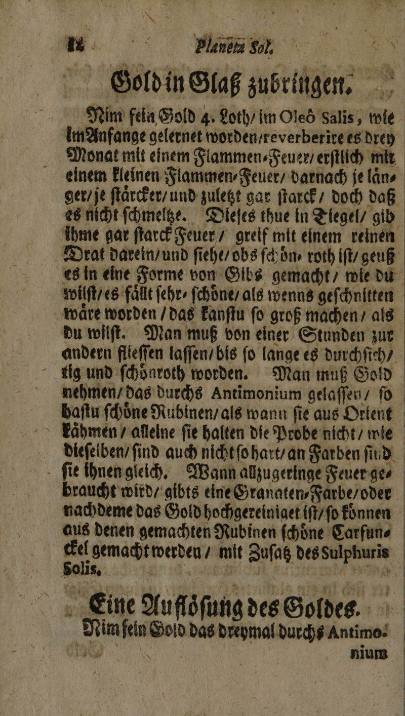 Gold in Glaß zubringen. Nim fein Gold 4. Loth / im Oles Salis, wie Im Anfange gelernet worden / reverberite es drey Monat mit einem Flammen⸗Feuer / erſtlich mit einem kleinen Flammen⸗Feuer / darnach je laͤn⸗ ger / je ſtaͤrcker / und zuletzt gar ſtarck / doch daß es nicht ſchmeltze. Dieles thue in Tiegel / gib ihme gar ſtarck Feuer / greif mit einem reinen Drat darein / und ſiehe / obs ſchön, roth iſt / geuß es in eine Forme von Gibs gemacht / wie du wilſt / es fällt ſehr / ſchoͤne / als wenns gefchnitten waͤre worden / das kanſtu ſo groß machen / als du wilſt. Man muß von einer Stunden zur andern flieffen laſſen / bis fo lange es durch ſich / lig und ſchöͤnroth worden. Man muß Gold nehmen / das durchs Antimonium gelaſſen / fo baſtu ſchoͤne Rubinen / als wann fie aus Orlent kaͤhmen / alleine fie halten die Probe nicht / wie dieſelben / find auch nicht ſo hart / an Farben find. ſie ihnen gleich. Wann allzugeringe Feuer ge⸗ braucht wird / gibts eine Granaten⸗Farbe / oder nachdeme das Gold hochgereiniget iſt / ſo konnen aus denen gemachten Rubinen ſchoͤne Carfun⸗ ckel gemacht werden / mit Zuſatz des Sulphuris Solis. | Eine Auſſoͤſung des Goldes. f Nim feln Gold das dreymal durchs Antimo . nium