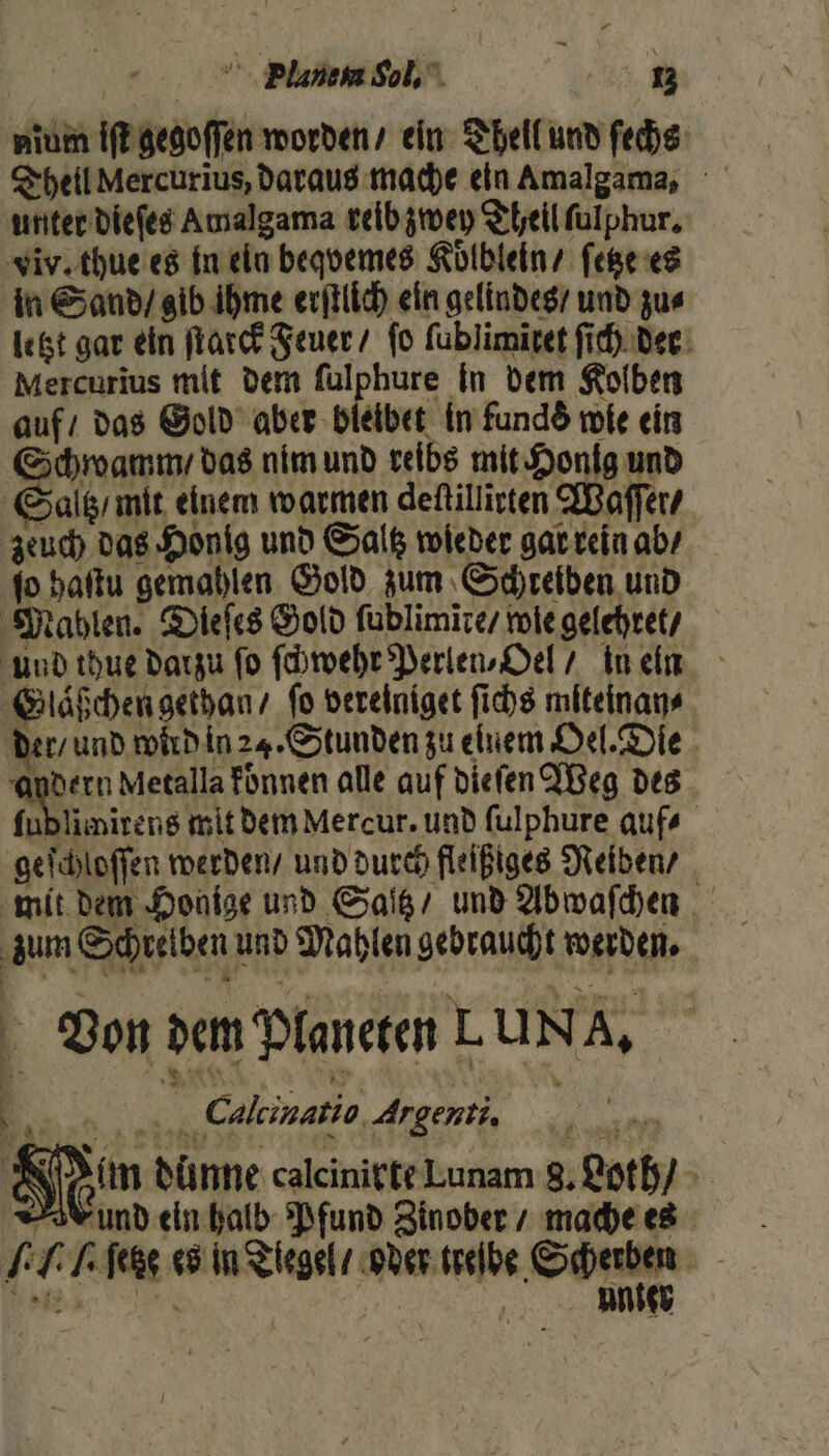 — Plauen Sol. | 13 nium iſt gegoſſen worden / ein Thell und ſechs unter dieſes Amalgama reib zwey Theil ſulphur. viv. thue es in ein beqvemes Koͤlblein / ſetze es in Sand / gib ihme erſtlich ein gelindes / und zus letzt gar ein ſtarck Feuer fo ſublimĩtet ſich der Mercurius mit dem ſulphure in dem Kolben auf / das Gold aber bleibet in funds wie ein Schwamm / das nim und reibs mit Honig und Saltz / mit einem warmen deſtillirten Waſſer / zeuch das Honig und Saltz wieder gar rein ab / ſo haſtu gemahlen Gold zum Schreiben und Mahlen. Dieſes Gold ſublimire / wie gelehret / Und thue darzu fo ſchwehr Perlen⸗Oel / in ein Glaͤßchen gethan / fo vereiniget ſichs miteinan⸗ der / und wird in 24. Stunden zu einem Oel. Die andern Metalla konnen alle auf dieſen Weg des ſublimirens mit dem Mercur. und ſulphure auf⸗ geſchloſſen werden / und durch fleißiges Reiben / zum Schreiben und Mahlen gebraucht werden. Von dem Planeten LUNA, g ER 55 Calcinatio Argenti, a 5 Hum dünne calcinirte Lunam 8. Loth und ein halb Pfund Zinober / mache es LT Tee es in Tiegel / oder ande Schu | N unte