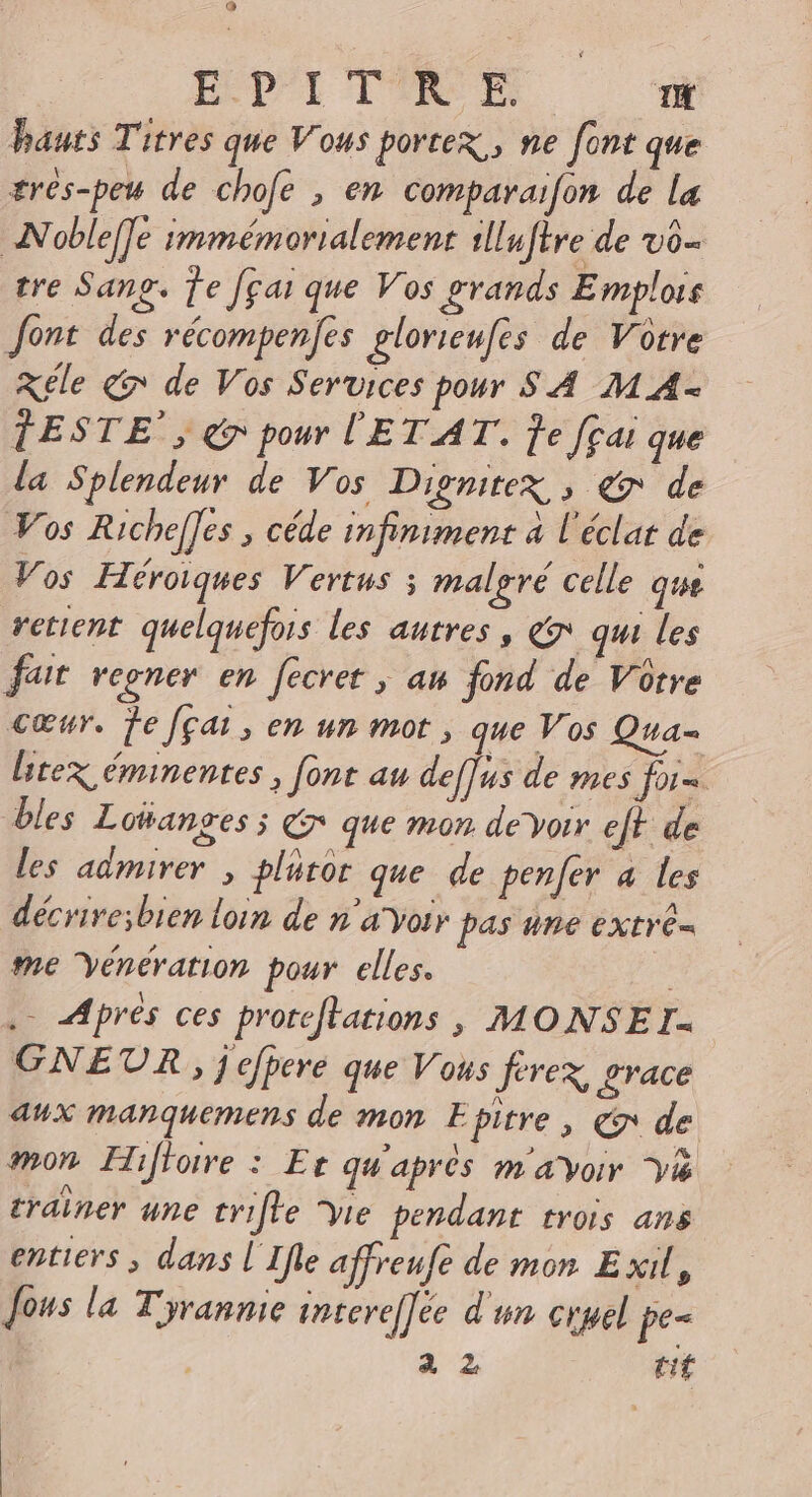 @œ EÉD'I TIRE D hauts Titres que Vous porter, ne font que ærés-peu de chofe , en comparaifon de la Noble[]e immémorialement slluftre de vo- tre Sang. Te Jçai que Vos grands E mplois font des récompenfes glorieufes de Votre Kéle 7 de Vos Services pour S A MA- TESTE’, &amp; pour l'ET AT. Je fçai que la Splendeur de Vos Dignirex , &amp; de Vos Richef]es ,; céde infiniment a l'éclat de Vos Héroiques Vertus ; malgré celle que retient quelquefois les autres, &amp; qui les fait regner en fecret ; an fond de Votre Cœur. Fe [çai, en un mot, que Vos Qua- ltex éminentes , font au deffus de mes for. bles Loüanges ; € que mon. devoir eft de les admirer , pluror que de penfer a les décrive;bien loin de n'avoir pas ne extre= me Vénération pour elles. . Aprés ces prorcfkations, MONSEI- GNEUR, j efpere que Vous ferez, £race aux manquemens de mon Epirre, €r de mon Hiffoire : Er qu'apres ma voir Vi crainer une crifle vie pendant trois ans entiers , dans l'Ifle affreufe de mon Exil, Jous la Tyrannie intereffee d'un cryel pe=