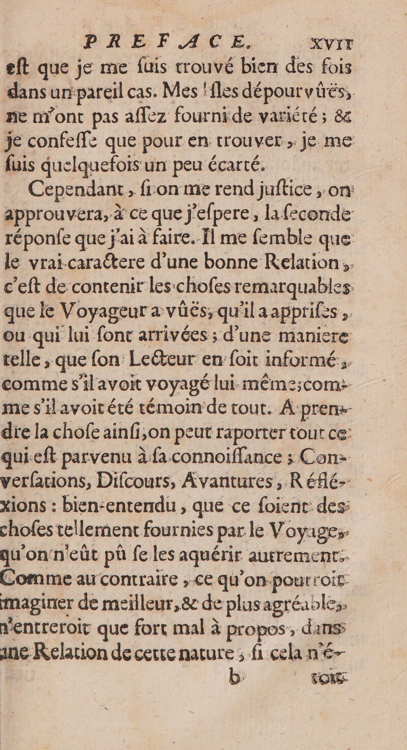 PREFACE. XVIT eft que je me fuis trouvé bien des fois dansun:pareil cas. Mes ‘îles dépourvüés, ne n’ont pas affez fournide variété ; 8z je confeffe que pour en trouver ; je me fuis quelquefois un peu écarté. Cependant fron me rend juftice , on: approuver, à ce que j'efpere , la feconde réponfe que j'ai à faire. Il me femble que le vrai-carattere d’une bonne Relation. c'eft de contenir les chofes remarquables que fe Voyageur à vüés; qu’ 4 aapprifes ». ou qui lui fonc arrivées ; d’une maniere telle ;. que fon: Leéteur en: foit informé 4 comme s'ilavoit voyagé lui-même;com+ me s'ilavoitété témoin de tout. A‘prem- die la chofe ainfi,on peut raporter tout ce: qui-eft parvenu à fa connoïffance ; Con: verfarions, Difcours, Avantures, Réflé- xions : bien-entendu , que ce foient: des: chofes tellement fournies par le Voyages qu'onn'eût pù fe les aquérir autrement. Comme au contraire , ce qu’on-pourroit: maginer de meilleur,8e de plusagréables, ventreroit que fort mal à propos, dans ane Relation de cette mature ; fi cela n'é-- b. eos