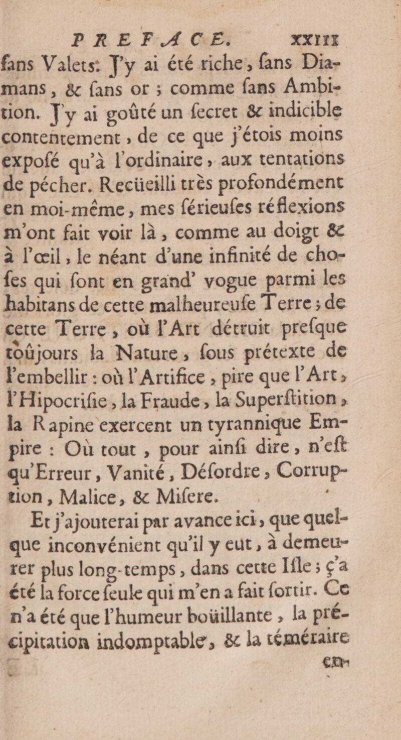 fans Valets: Ty ai été riche, fans Dia- mans, &amp; fans or ; comme fans Ambi- tlon. Jy ai goûté un fecret &amp; indicible contentement , de ce que j'étois moins expofé qu’à l'ordinaire, aux tentations de pécher. Recüeilli très profondément en moi-même, mes férieufes réflexions m'ont fait voir là, comme au doigt &amp; à l'œil; le néant d’une infinité de cho- fes qui font en grand’ vogue parmi les habitans de cette malheureufe Terre ; de certe Terre , où PArt détruit prefque toüjours la Nature, fous prétexte de Fembellir : où l Artifice , pire que l'Art l'Hipocrifie , la Fraude, la Superftition » la Rapine exercent un tyrannique Em- pire : Où tout , pour ainfi dire, n'eft qu'Erreur, Vanité, Défordre, Corrup- tion, Malice, &amp; Mifere. Er j'ajouterai par avance ici, que quel- que inconvénient qu'il y eut, à demeu- rer plus long-temps , dans cette Iile ; ça été la forcefeule quim'ena fait fortir. Ce n’a été que l'humeur boüillante , la pré- cipitation indomptable, &amp;c la téméraire 4 ER