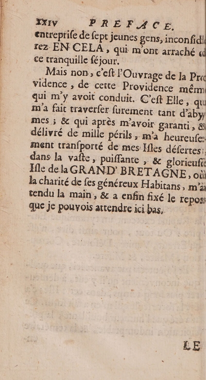 x ry PRÉFACE, entreprife de fept jeunes gens, incon fic! rez EN CELA , qui m'ont arraché « ce tranquille féjour, Mais non, c’eft lOuvrage de Ja Pre vidence , de cette Providence mêrm qui m'y avoit conduit. C’eft Elle qui m'a fait traverfer furement tant d’abyy mes ; & qui après m'avoir garanti, & délivré de mille périls ;. ma heureufe: ment tranfporté de mes Ifles défertes: dans la vafte, puiffante , & glorieufé Ffle de la GRAND’ BRETAGNE, où la charité de fes généreux Habitans, m°à tendu la main, & à enfin fixé le reposs que je pouvois attendre ici bas, |