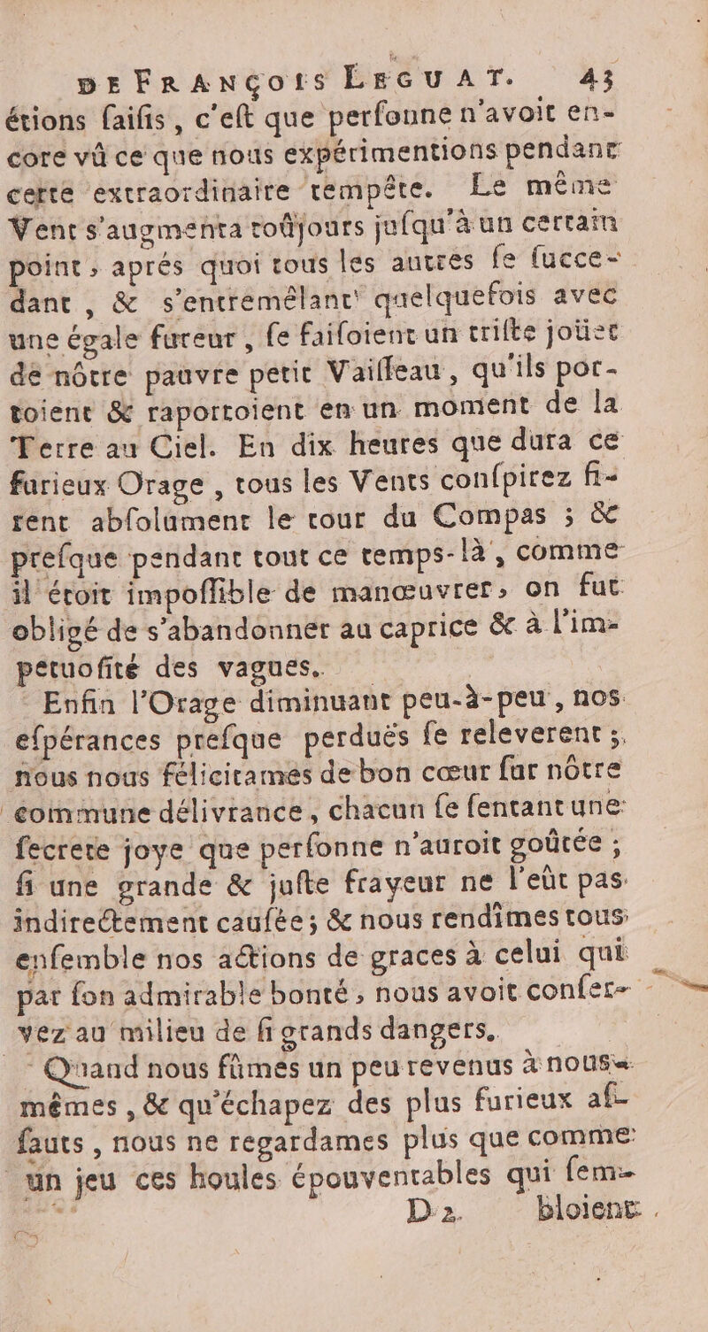 étions faifis, c'eft que perfonne n’avoit en- core vi ce que nous expérimentions pendanr certe extraordinaire tempête. Le même Vent s'augmenta roûjours jufqu'à un certain point ; aprés quoi tous les autres fe [ucce- dant , &amp; s’entremélanc quelquefois avec une égale fureur , fe faifoient un crilte joùet de nôtre pauvre petit Vailfeau, qu'ils por- toient &amp; raportoient em un moment de la Terre au Ciel. En dix heures que dura ce farieux Orage , tous les Vents confpirez f- rent abfolament le cour du Compas ; &amp; prefque pendant tout ce temps-là, comme il éroit impoflible de manœuvrer; on fuc obligé de s’abandonner au caprice &amp; à l’im- petuofité des vagues. Enfin l'Orage diminuant peu-à-peu, nos efpérances prefque perduës fe releverent ;. nous nous félicitames de bon cœur far nôtre commune délivrance, chacun fe fentantune: fecrere joye que perfonne n'auroit goûtée ; fi une grande &amp; jufte frayeur ne l'eût pas. indireétement caufée ; &amp; nous rendimes tous enfemble nos actions de graces à celui qui par fon admirable bonté, nous avoit confer- vez au milieu de fi grands dangers. : Quand nous fûmes un peu revenus à nous mêmes , &amp; qu'échapez des plus furieux af- fauts , nous ne regardames plus que comme un jeu ces houles épouventables qui fem = D'2. bloient . (a