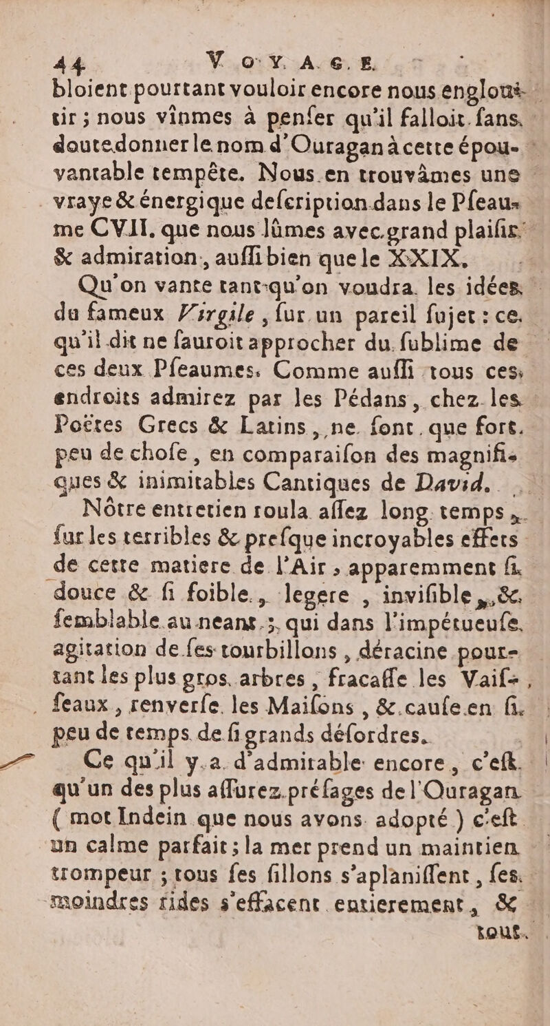 sir ; nous vinmes à penfer qu'il falloit. fans. : doutedonner le nom d'Ouraganà cette épou- : _ vraye &amp; énergique defeription dans le Pfeaus me CVIT. que nous Jümes avec.grand plailir: &amp; admiration, auflibien quele XXIX, qu’il dit ne fauroit approcher du. fublime de ces deux Pfeaumes. Comme aufli tous ces: Pottes Grecs &amp; Latins, ne. font. que fort. peu de chofe, en comparaifon des magnifi- ques &amp; inimitables Cantiques de David, fur les terribles &amp; prefque incroyables effers _de cette matiere de l’Air ; apparemment fi douce &amp; fi foible., Jegere , invifble ,.&amp;. femblable au neanx,;, qui dans l'impétueufe, agitation de fes rourbillons , déracine pour- tant les plus gros. arbres , fracafle les Vaif+, . feaux, renverfe les Mailons , &amp;.caufeen fi. peu de temps de figrands défordres. | Ce quil y.a. d’admirable encore, c’efk. qu'un des plus afurez.préfages de l'Ouragan. ( mot Indein que nous avons. adopté ) c'eft un calme parfait; la mer prend un maintien trompeur ; tous fes fillons s’aplaniflent , fes. moindres rides s'effacent entierement, &amp; | |