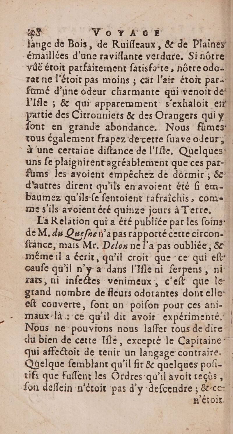 43 Notes |. | Jange de Bois, de Ruifleaux, & de Plaines” émaillées d'une raviflante verdure. Sinôtre vüé étroit parfäitement fatisfaite, nôtre odo- rat ne l'étoit pas moins ; cäâr l'air étoit par= fumé d’une odeur charmante qui venoit de“ l'Ifle ; & qui apparemment s’exhaloit er partie des Citronniers & des Orangers qui y font en grande abondance, Nous fûmes: tous également frapez decetre fuave odeur; à une certaine diftance de l’Ifte. Quelques: uns fe plaignirentagréablement que ces par: füms les avoient empêchez de dormir ; &' d'autres dirent qu'ils enavoient été fi em- - baumez qu'’ilsfe fentoient rafraichis, com= me s'ils avoient été quinze jours à Terre, La Relation qui a été publiée par les foins*. de M. ds Quefnen'apasrapportécette circon- ftance, mais Mr. Delos ne l’a pas oubliée, & même il a écrit, qu’il croit que ‘ce qui eft caufe qu’il n’y a dans l'Ifle ni ferpens, ni rats, ni infeétes venimeux, c'eft que le: grand nombre de fleurs odorantes dont elle: elt couverte, font un poifon pour ces ani- maux-là: ce qu'il dit avoir expérimenté. Nous ne-pouvions nous laffer tous de dire’ du bien de cette Ifle, excepté le Capitaine‘ qui affeétoit de tenir un langage contraire. Quelque femblant qu'il fir & quelques poli- tifs que fuffent les Ordres qu'il avoit recüs , fon deflein n'étoir pas d'y defcendre ; &ce: n'étois