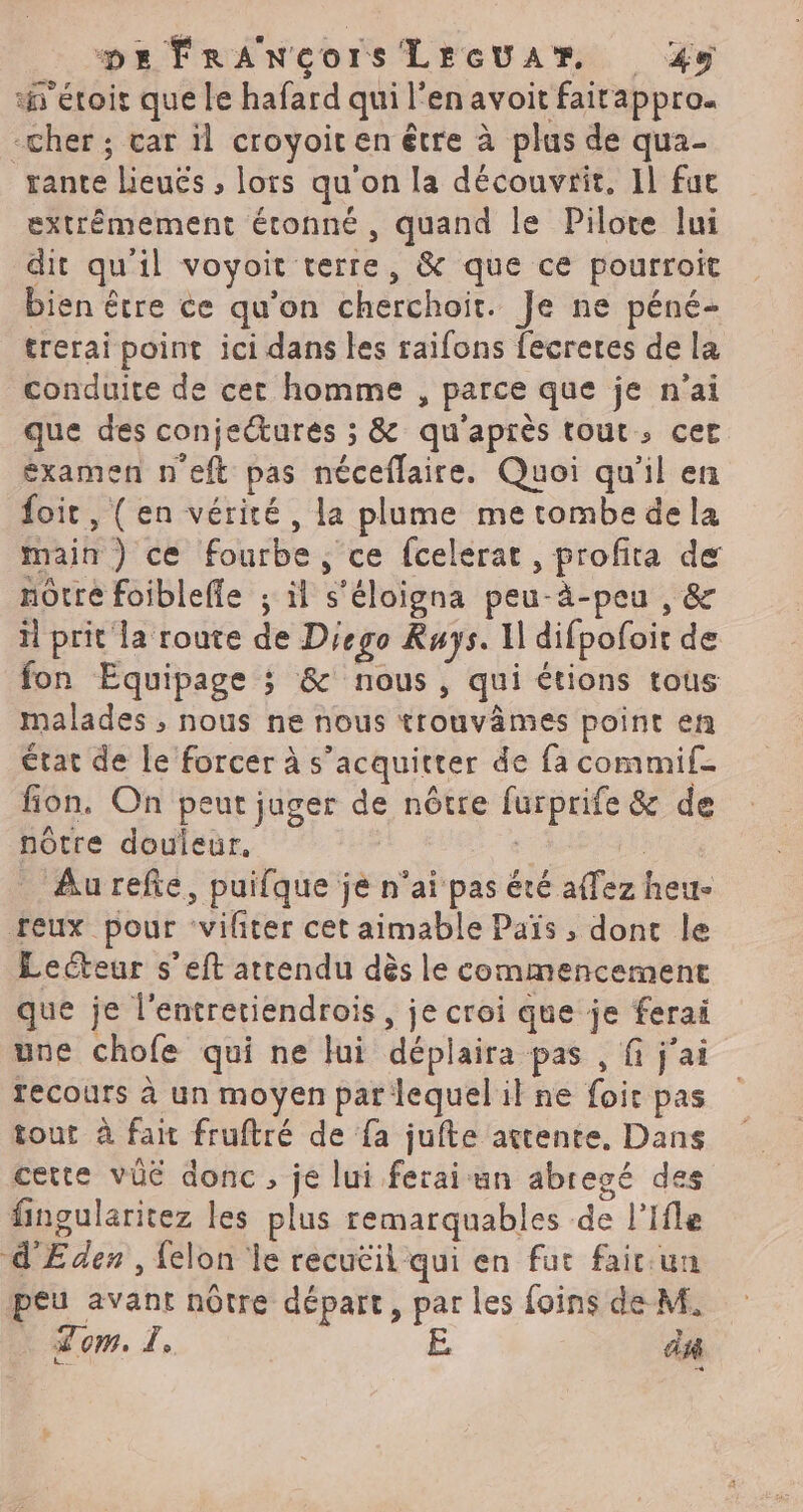 ‘h'étoir que le hafard qui l'en avoit fairappro. -cher ; car il croyoir en être à plus de qua- rante Lieuës ; lors qu'on la découvrit, Il fut extrémement étonné, quand le Pilote lui dit qu'il voyoit terre, &amp; que ce pourroit bien être ce qu’on cherchoit. Je ne péné- trerai point ici dans les raifons fecreres de la conduite de cet homme , parce que je n'ai que des conjecturés ; &amp; qu'après tout, cer éxamen n'eft pas néceflaire. Quoi qu'il en foic, (en vérité, la plume me tombe dela main ) ce fourbe, ce fcelerat, profita de notre foiblefle ; il s'éloigna peu-à-peu , &amp; il prit la route de Diego Rays. Il difpofoit de fon Equipage ; &amp;' nous, qui étions tous malades ; nous ne nous trouvâmes point en État de le forcer à s'acquitter de fa commif fion. On peut juger de nôtre furprife &amp; de notre douleur, | nn Aurefe, puifque je n'ai pas été affez heu- feux pour ‘vifiter cet aimable Païs , dont le Lecteur s’eft attendu dès le commencement que je l'entretiendrois, je croi que je ferai une chofe qui ne lui déplaira pas , fi j'ai Tecours à un moyen par lequel il ne foi pas tout à fait fruftré de fa jufte attente, Dans cette vüé donc, je lui ferai un abregé des fingularitez les plus remarquables de l’Ifle d'Eden , {elon le recuëil qui en fut fair.un peu avant nôtre départ, par les {oins de M, Tom. À, E. a